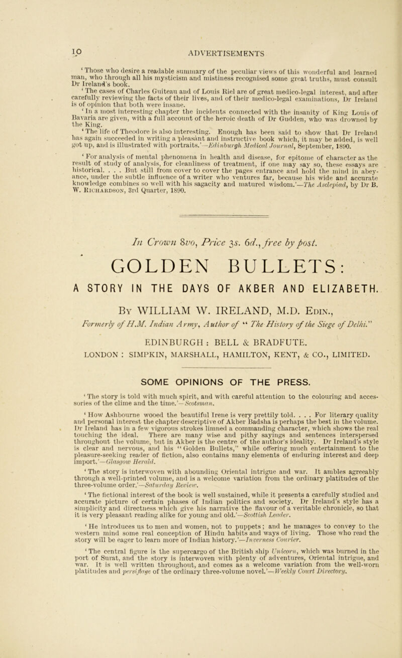 ‘ Those who desire a readable summary of the ijeculiar views of this wonderful and learned man, who through all his mysticism and mistiness recognised some great truths, must consult Dr Ireland’s book. ‘ The cases of Charles Guiteau and of Louis Riel are of great medico-legal interest, and after carefully reviewing the facts of their lives, and of their medico-legal examinations, Dr Ireland is of opinion that both were insane. ‘ In a most interesting chapter the incidents connected with the insanity of King Louis of 15a^•aria are given, with a full account of the heroic death of Dr Gudden, who was drowned bv the King. ‘ The life of Theodore is also interesting. Enough has been said to show that Dr Ireland has again succeeded in writing a pleasant and instructive book which, it may be added, is well got up, and is illustrated with portraits.’ -Edinburgh Medical Journal, September, 1890. ‘ For analysis of mental phenomena in health and disease, for epitome of character as the result of study of analysis, for cleanliness of treatment, if one may say so, these essays are historical. . . . But still from cover to cover the pages entrance and hold the mind in abey- ance, under the subtle influence of a writer who ventures far, because his wide and accurate knowledge combines so well with his sagacity and matured wisdom.’—77i,e Asclepiad, by Dr B. W. Richardson, 3rd Quarter, 1890. In Croivn Sno, Price 35'. 6t/., free by post. GOLDEN BULLETS: A STORY IN THE DAYS OF AKBER AND ELIZABETH. By william W. IRELAND, M.D. Edin., Formerly of H.M. Indian Army, Author of “ The History of the Siege of Delhi. EDINBURGH : BELL & BRADFUTE. LONDON : SIMPKIN, MARSHALL, HAMILTON, KENT, & CO., LIMITED. SOME OPINIONS OF THE PRESS. ‘ The story is told with much spirit, and with careful attention to the colouring and acces- sories of the clime and the time.’—Scotsman. ‘ How A.shbourne wooed the beautiful Irene is very prettily told. . . . For literary quality and personal interest the chapter descriptive of Akber Badsha is perhaps the best in the volume. Dr Ireland has in a few vigorous strokes limned a commanding character, which show's the real touching the ideal. There are many wise and pithy sayings and sentences interspersed throughout the volume, but in Akber is the centre of the author’s ideality. Dr Ireland’s style is clear and nervous, and his “Golden Bullets,” while offering much entertainment to the pleasure-seeking reader of fiction, also contains many elements of enduring interest and deep import.’—Glnspoic Herald. ‘ The story is interwoven with abounding Oriental intrigue and war. It ambles agreeably through a well-printed volume, and is a welcome variation from the ordinary platitudes of the three-volume order.’—Saturday Review. ‘ The fictional interest of the book is well sustained, while it presents a carefully studied and accurate picture of certain phases of Indian politics and society. Dr Ireland’s style has a simplicity and directness which give his narrative the flavour of a veritable chronicle, so that it is very pleasant reading alike for young and old.’—Scottish Leader. ‘ He introduces us to men and w'omen, not to puppets; and he manages to convey to the western mind some real conception of Hindu habits and w'ays of living. Those who read the story will be eager to learn more of Indian history.’—Inveimess Courier. ‘ 'The central figure is the supercargo of the British ship Unicorn, which was burned in the l)ort of Surat, and the story is interwoven with plenty of adventures. Oriental intrigue, and Avar. It is Avell Avritten throughout, and comes as a Avelcome A'ariation from the Avell-Avorn platitudes and persiflage of the ordinary three-volume noA'el.’—Weekly Court Directmaj.