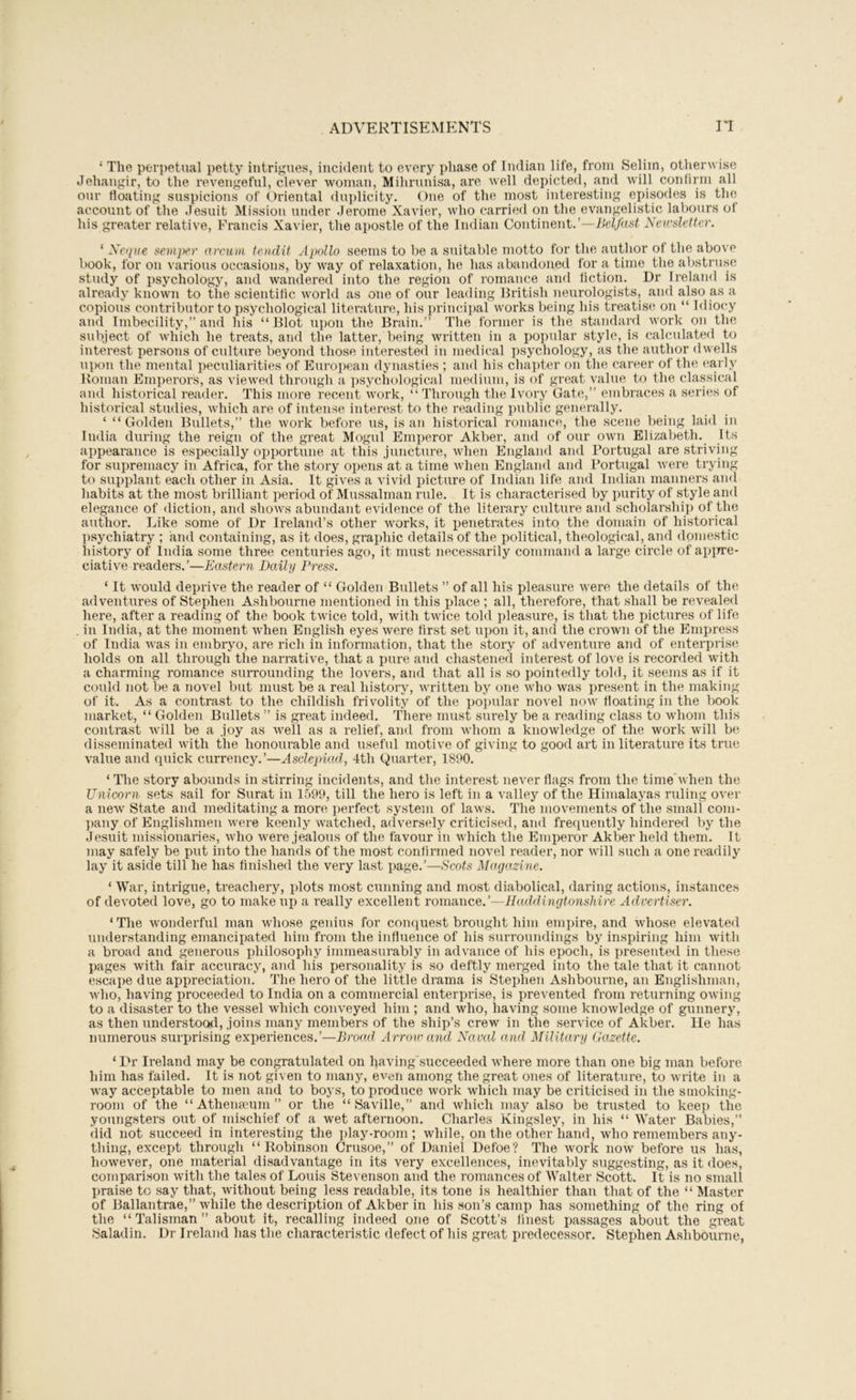 ‘ The perpetual petty intrigues, incident to every phase of Indian life, from Selim, otherwise Jehangir, to the revengeful, clever woman, Mihrunisa, are well depicted, and will confirm all our floating suspicions of Oriental duplicity. One of the most interesting episodes is the account of the Jesuit Mission under Jerome Xavier, who carried on the evangelistic labours of his greater relative, Francis Xavier, the apostle of the Indian Continent.’—Belfast Newsletter. ‘ Xeque semper nreuni tendit Apollo seems to be a suitable motto for the author of the above book, for on various occasions, by way of relaxation, he has abandoned for a time the abstruse study of psychology, and wandered into the region of romance and fiction. Dr Ireland is already known to the scientific world as one of our leading British neurologists, and also as a copious contributor to psychological literature, his principal works being his treatise on “ Idiocy and Imbecility,” and his “Blot iipon the Brain.” The former is the standard work on the subject of which he treats, and the latter, being written in a popular style, is calculated to interest persons of culture beyond those interested in medical psychology, as the author dwells upon the mental peculiarities of European dynasties ; and his chapter on the career of the «‘arly Roman Emperors, as viewed through a ])sychological medium, is of great value to the classical and historical reader. This more recent work, “ Through the Ivory Gate,” embraces a series of historical studies, which are of intense interest to the reading public generally. ‘ “Golden Bullets,” the work before us, is an historical romance, the scene being laid in India during the reign of the great Mogul Emperor Akber, and of our own Elizabeth. Its appearance is especially opportune at this juncture, when England and Portugal are striving for supremacy in Africa, for the story opens at a time when England and Portugal were trying to supplant each other in Asia. It gives a vivid i)icture of Indian life and Indian manners and habits at the most brilliant period of Mussalman rule. It is characterised by purity of style and elegance of <liction, and shows abundant evidence of the literary culture and scholarship of the author. Like some of Dr Ireland’s other works, it ijenetrates into the domain of historical psychiatry ; and containing, as it does, graphic details of the political, theological, and domestic history of India some three centuries ago, it must necessarily command a large circle of apirre- ciative readers.’—Eastern Daily Press. ‘ It would deprive the reader of “ Golden Bv;llets ” of all his pleasure were the details of the adventures of Stephen Ashbourne mentioned in this place ; all, therefore, that shall be revealed here, after a reading of the book twice told, with twice told pleasure, is that the pictures of life . in India, at the moment when English eyes were first set upon it, and the crown of the Empress of India was in embryo, are rich in information, that the story of adventure and of enterprise holds on all through the narrative, that a pure and chastened interest of love is recorded with a charming romance surrounding the lovers, and that all is so pointedly told, it seems as if it could not be a novel but must be a real history, written by one who was present in the making of it. As a contrast to the childish frivolity of the poi)ular novel now floating in the l)Ook market, “ Golden Bullets ” is great indeed. There must surely be a reading class to whom this contrast will be a joy as well as a relief, and from whom a knowledge of the work will b<^ disseminated with the honourable and useful motive of giving to good art in literature its true value and quick currency.’—Asdepiad, 4th Quarter, 1890. ‘ The story abounds in stirring incidents, and the interest never flags from the time’when the Unicorn sets sail for Surat in 1599, till the hero is left in a valley of the Himalayas ruling over a new State and meditating a more perfect system of laws. The movements of the small com- ])any of Englishmen were keenly watched, adversely criticised, and frequently hindered by the Jesuit missionaries, who were jealous of the favour in which the Emperor Akber held them. It may safely be put into the hands of the most confirmed novel reader, nor will such a one readily lay it aside till he has finished the very last page.’—Scots Magazine. ‘ War, intrigue, treachery, plots most cunning and most diabolical, daring actions, instances of devoted love, go to make up a really excellent romance.’—Haddingtonshire Advertiser. ‘The wonderful man whose genius for conquest brought him empire, and whose elevated understanding emancipated him from the influence of his surroundings by inspiring him with a broad and generous philosophy immeasurably in advance of his epoch, is ])resented in these pages with fair accuracy, and his personality is so deftly merged into the tale that it cannot escape due appreciation. The hero of the little drama is Stephen Ashbourne, an Englishman, who, having proceeded to India on a commercial enterprise, is prevented from returning owing to a disaster to the vessel which conveyed him ; and who, having some knowledge of gunnery, as then understood, joins many members of the ship’s crew in the service of Akber. He has numerous siirprising experiences.’—Broad Arrow and Naval and Military (lazette. ‘ Dr Ireland may be congratulated on having'succeeded where more than one big man before him has failed. It is not given to many, even among the great ones of literature, to write iii a way acceptable to men and to boys, to produce work which may be criticised in the smoking- room of the “Athena-um” or the “ Saville,” and which may also be trusted to keep the youngsters out of mischief of a wet afternoon. Charles Kingsley, in his “ Water Babies,” did not succeed in interesting the i)lay-room ; while, on the other hand, who remembers any- thing, except through “Robinson Crusoe,” of Daniel Defoe? The work now before us has, however, one material disadvantage in its very excellences, inevitably suggesting, as it does, comparison with the tales of Louis Stevenson and the romances of Walter Scott. It is no small praise to say that, without being less readable, its tone is healthier than that of the “ Master of Ballantrae,” while the description of Akber in his son’s camp has something of the ring of the “ Talisman ” about it, recalling indeed one of Scott’s finest passages about the great Saladin. Dr Ireland has the characteristic defect of his great predecessor. Stephen Ashbourne,