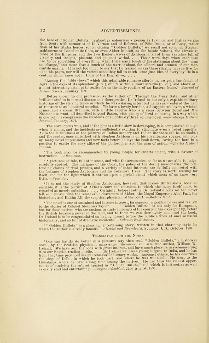 the hero of “ Golden Bullets,” is about as colourless a person as Ivauhoe, and just as we rise from Scott with memories of Di Veruoii and of Rebecca, of Effie Deans, or of Lucy, rather than of his titular heroes, so, on closin'? “ Golden Bullets,” we recall not so much Stephen Ashbourne or Benedict de Goes, or even Akber himself, as the heroic Sultana, the Circassian bride of the Emperor, and the two Eastern wives of Ashbourne, all of them sketches full of vivacity and insight, pleasant and piquant withal. . . . Those were days when each man had to be something of everything, when there was a touch of the statesman about the “ man on ’change,” and more than a touch of the warrior about the officers and seamen of our mer- cantile marine. It is not too much to say that Dr Ireland makes these stirring days re-live for us in his pages, nor will the veriest schoolboy fail to catch some just idea of everyday life in a century which knew not in India of the English raj. . . . ‘Among the “ side views ” which this admirable romance affords us, we get a fine sketch of Agra in the days of its splendour (p. 91), of life within a Court seraglio (p. 201), and above all, a most interesting attempt to realise for us the daily routine of an Eastern home.’—Journal of Mental Science, January, 1891 ‘ Better known to our profession as the author of “Through the Ivory Gate,” and other brilliant studies in mental disease and therapeutics. Dr Ireland is not only a capable military historian of the stirring times in which he was a daring actor, but he has now entered the field of romance as an historical novelist. We have a lovely heroine, a disappointed lover, a wicked prince, and a comic Brahmin, with a little captive who is a cross between Topsy and Mrs Naaman’s servant, all described in good Saxon, with plenty of local colouring, in a way which in one volume compresses the incidents of an ordinary three volume novel.’—Edinhunjli Medical Journal, January, 1891. ‘ The novel opens well, and if the plot is a little slow in developing, it is complicated enough when it comes, and the incidents are sufficiently exciting to stimulate even a jaded appetite. As to the faithfulness of the pictures of Indian scenery and Indian life there can be no doubt; and the reader, once embarked with Stephen Ashbourne on his adventurous voyage, will pick up many novel impressions and new facts before he lays the book down, leaving the hero in a position to excite the envy alike of the philosopher and the man of action.’—British Medical Jmirnal. ‘ The book may be recommended to young people for entertainment, with a flavour of instruction.’—Atheiueum. ‘A i)ictures([ue tale,'full of interest, and with the accessories, as far as we are able to judge, carefully studied. The intrigues of the Court, the policy of the Jesuit missionaries, the con- tending claims of rival princes, and a variety of other interests are skilfully connected with the fortunes of Stephen Ashbourne and his lady-love, Irene. The story is worth reading for itself, and for the light which it throws upon a period about which most of us know very little.’ -.s'pcchdor. ‘ It is not the study of Stephen Ashbourne, however, that makes Dr Ireland’s book so readable, it is the picture of Akber’s court and courtiers, to which the story itself must be regarded as merely sui)sidiary. . . . Certainly, before reading Dr Ireland’s book we had never felt so intimate with the remarkable characters of Akber, the Mogul Emperor ; Abul Fazl, the historian ; and Hakim Ali, the sceptical physician of the court.’—Madras Mail. ‘ Tlie novel is one of sustained and intense interest, far superior in graphic power and realism to the stories of Colonel Meadows Taylor. . . . “Golden Bullets” is not only for Europeans, l)ut for those natives who are anxious to study incidents of the courts in the days gone by, before the IJritish became a power in the land, and to them we can thoroughly commend the book. Dr Ireland is to be congratulated on having placed before the public a work at once so useful historically, and so full of dramatic incidents.’—Calcutta Englishman. ‘“Golden Bullets” is a pleasing, entertaining story, written in that charming style for which the author is already famous.’—Alienist and Neurologist, 8t Louis, U.S., October, 1891. Translated from the Norse. ‘One can hardly do better in a pleasant way than read “Golden Bullets, a historical novel, by the Scottish physician, many-sided litterateur, and scientific author, William W. Ireland. We have read the book with great interest, and have much pleasure in recommending it to our English-reading public. . . . Dr Ireland went as a young surgeon to India, and he has from that time produced several remarkable literary works. Amongst others, he has described the siege of Delhi, in which he took part, and where he was wounded. He A\ent to the Himalayas, Avhere he lived a long time among the natives. He had thus the richest oppor- tunity of studying the subject treated in “Golden Bullets,” and which is instructive as a\ ell as easily read and entertaining.’—Bergens Aftenblad, 22nd August, 1891.