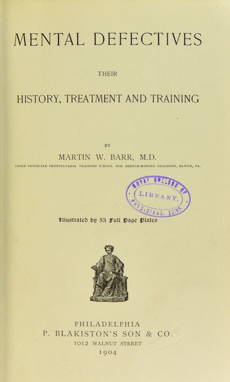 THEIR HISTORY, TREATMENT AND TRAINING MARTIN W. BARR, M.D. CHIEF PHYSICIAN PENNSYLVANIA TRAINING SCHOOL FOR FEEBLE-MINDED CHILDREN, ELWYN, PA. UllustratcO bg 53 full page plates PHILADELPHIA P. BLAKISTON’S SON & CO. 1012 WALNUT STREET 1 9°4