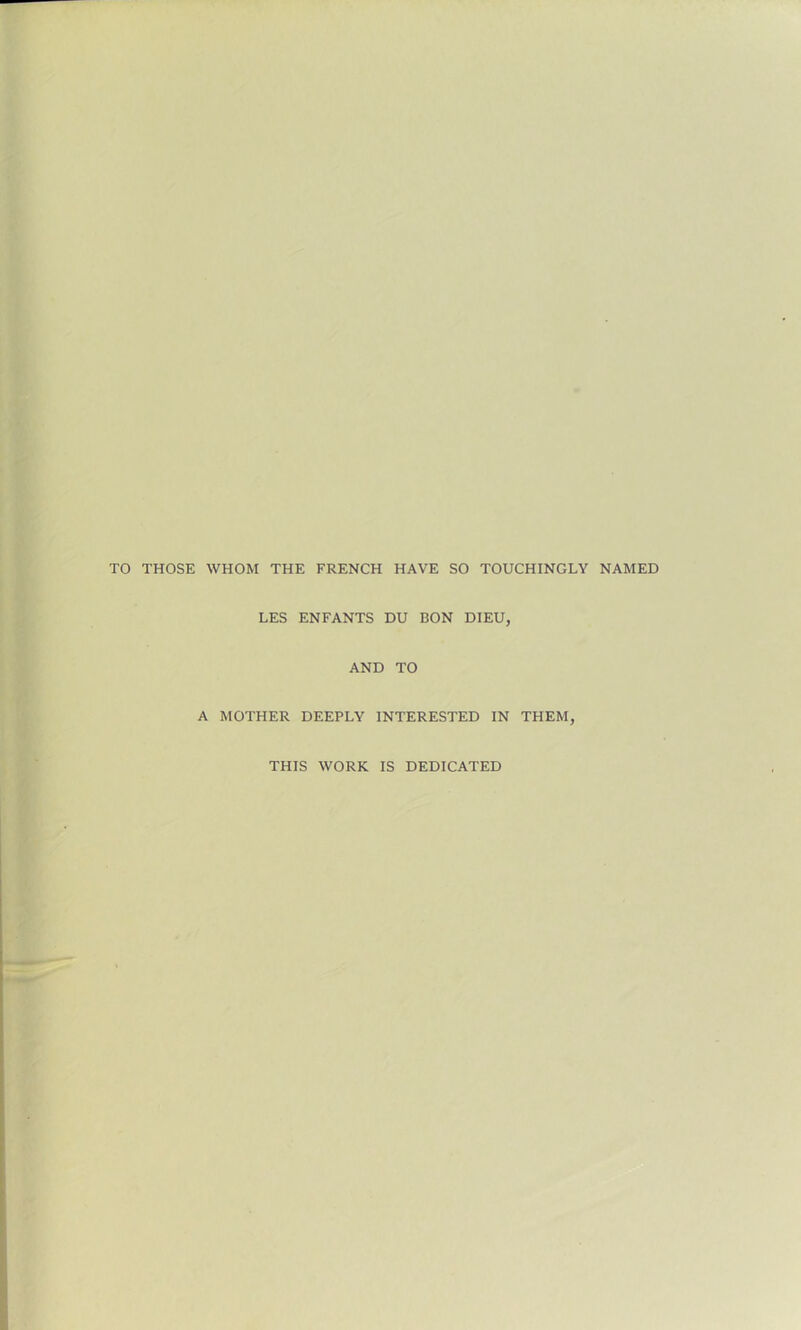 TO THOSE WHOM THE FRENCH HAVE SO TOUCHINGLY NAMED LES ENFANTS DU BON DIEU, AND TO A MOTHER DEEPLY INTERESTED IN THEM, THIS WORK IS DEDICATED