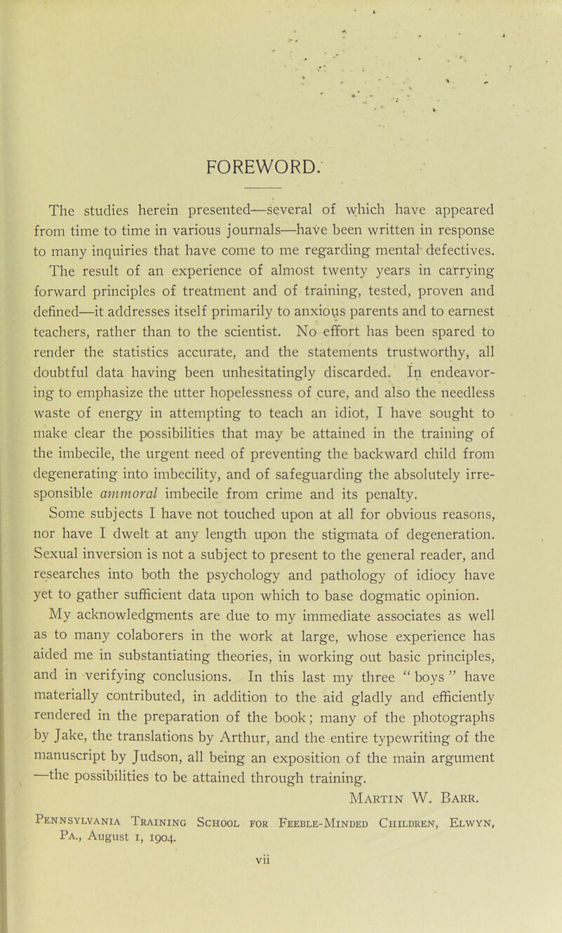 FOREWORD. The studies herein presented—several of which have appeared from time to time in various journals—have been written in response to many inquiries that have come to me regarding mental- defectives. The result of an experience of almost twenty years in carrying forward principles of treatment and of training, tested, proven and defined—it addresses itself primarily to anxious parents and to earnest teachers, rather than to the scientist. No effort has been spared to render the statistics accurate, and the statements trustworthy, all doubtful data having been unhesitatingly discarded. In endeavor- ing to emphasize the utter hopelessness of cure, and also the needless waste of energy in attempting to teach an idiot, I have sought to make clear the possibilities that may be attained in the training of the imbecile, the urgent need of preventing the backward child from degenerating into imbecility, and of safeguarding the absolutely irre- sponsible ammoral imbecile from crime and its penalty. Some subjects I have not touched upon at all for obvious reasons, nor have I dwelt at any length upon the stigmata of degeneration. Sexual inversion is not a subject to present to the general reader, and researches into both the psychology and pathology of idiocy have yet to gather sufficient data upon which to base dogmatic opinion. My acknowledgments are due to my immediate associates as well as to many colaborers in the work at large, whose experience has aided me in substantiating theories, in working out basic principles, and in verifying conclusions. In this last my three “ boys ” have materially contributed, in addition to the aid gladly and efficiently rendered in the preparation of the book; many of the photographs by Jake, the translations by Arthur, and the entire typewriting of the manuscript by Judson, all being an exposition of the main argument the possibilities to be attained through training. Martin W. Barr. Pennsylvania Training School for Feeble-Minded Children, Elwyn, Pa., August i, 1904.