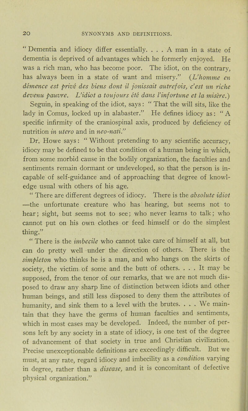 “ Dementia and idiocy differ essentially. ... A man in a state of dementia is deprived of advantages which he formerly enjoyed. He was a rich man, who has become poor. The idiot, on the contrary, has always been in a state of want and misery.” (L’homme en demence est prive des biens dont il jonissait autrefois, c’est tin riche devenu pauvre. L’idiot a toujours ete dans 1’inf or tune et la misere.) Seguin, in speaking of the idiot, says: “ That the will sits, like the lady in Comus, locked up in alabaster.” He defines idiocy as: “ A specific infirmity of the craniospinal axis, produced by deficiency of nutrition in ntero and in neo-nati.” Dr. Howe says: “ Without pretending to any scientific accuracy, idiocy may be defined to be that condition of a human being in which, from some morbid cause in the bodily organization, the faculties and sentiments remain dormant or undeveloped, so that the person is in- capable of self-guidance and of approaching that degree of knowl- edge usual with others of his age. “ There are different degrees of idiocy. There is the absolute idiot —the unfortunate creature who has hearing, but seems not to hear; sight, but seems not to see; who never learns to talk; who cannot put on his own clothes or feed himself or do the simplest thing.” “ There is the imbecile who cannot take care of himself at all, but can do pretty well under the direction of others. There is the simpleton who thinks he is a man, and who hangs on the skirts of society, the victim of some and the butt of others. ... It may be supposed, from the tenor of our remarks, that we are not much dis- posed to draw any sharp line of distinction between idiots and other human beings, and still less disposed to deny them the attributes of humanity, and sink them to a level with the brutes. . . . We main- tain that they have the germs of human faculties and sentiments, which in most cases may be developed. Indeed, the number of per- sons left by any society in a state of idiocy, is one test of the degree of advancement of that society in true and Christian civilization. Precise unexceptionable definitions are exceedingly difficult. But we must, at any rate, regard idiocy and imbecility as a condition varying in degree, rather than a disease, and it is concomitant of defective physical organization.”