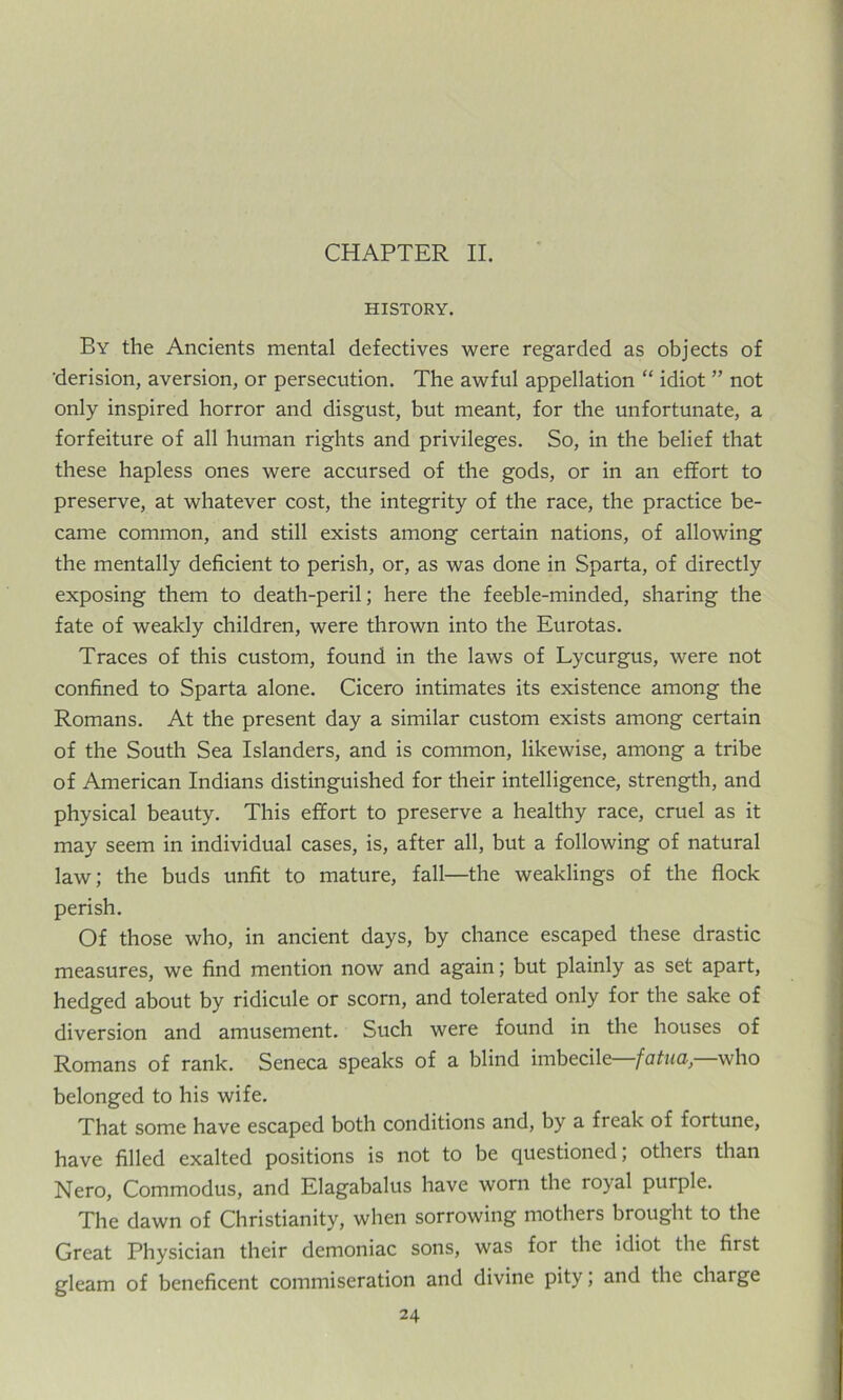 CHAPTER II. HISTORY. By the Ancients mental defectives were regarded as objects of derision, aversion, or persecution. The awful appellation “ idiot ” not only inspired horror and disgust, but meant, for the unfortunate, a forfeiture of all human rights and privileges. So, in the belief that these hapless ones were accursed of the gods, or in an effort to preserve, at whatever cost, the integrity of the race, the practice be- came common, and still exists among certain nations, of allowing the mentally deficient to perish, or, as was done in Sparta, of directly exposing them to death-peril; here the feeble-minded, sharing the fate of weakly children, were thrown into the Eurotas. Traces of this custom, found in the laws of Lycurgus, were not confined to Sparta alone. Cicero intimates its existence among the Romans. At the present day a similar custom exists among certain of the South Sea Islanders, and is common, likewise, among a tribe of American Indians distinguished for their intelligence, strength, and physical beauty. This effort to preserve a healthy race, cruel as it may seem in individual cases, is, after all, but a following of natural law; the buds unfit to mature, fall—the weaklings of the flock perish. Of those who, in ancient days, by chance escaped these drastic measures, we find mention now and again; but plainly as set apart, hedged about by ridicule or scorn, and tolerated only for the sake of diversion and amusement. Such were found in the houses of Romans of rank. Seneca speaks of a blind imbecile fatua, who belonged to his wife. That some have escaped both conditions and, by a freak of fortune, have filled exalted positions is not to be questioned; others than Nero, Commodus, and Elagabalus have worn the royal purple. The dawn of Christianity, when sorrowing mothers brought to the Great Physician their demoniac sons, was for the idiot the first gleam of beneficent commiseration and divine pity, and the charge