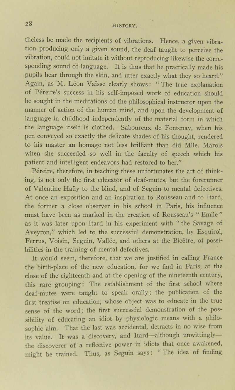 HISTORY. theless be made the recipients of vibrations. Hence, a given vibra- tion producing only a given sound, the deaf taught to perceive the vibration, could not imitate it without reproducing likewise the corre- sponding sound of language. It is thus that he practically made his pupils hear through the skin, and utter exactly what they so heard.” Again, as M. Leon Valsse clearly shows: “The true explanation of Pereire’s success in his self-imposed work of education should be sought in the meditations of the philosophical instructor upon the manner of action of the human mind, and upon the development of language in childhood independently of the material form in which the language itself is clothed. Saboureux de Fontenay, when his pen conveyed so exactly the delicate shades of his thought, rendered to his master an homage not less brilliant than did Mile. Marois when she succeeded so well in the faculty of speech which his patient and intelligent endeavors had restored to her.” Pereire, therefore, in teaching these unfortunates the art of think- ing, is not only the first educator of deaf-mutes, but the forerunner of Valentine Haiiy to the blind, and of Seguin to mental defectives. At once an exposition and an inspiration to Rousseau and to Itard, the former a close observer in his school in Paris, his influence must have been as marked in the creation of Rousseau’s “ Emile ” as it was later upon Itard in his experiment with “ the Savage of Aveyron,” which led to the successful demonstration, by Esquirol, Ferrus, Voisin, Seguin, Vallee, and others at the Bicetre, of possi- bilities in the training of mental defectives. It would seem, therefore, that we are justified in calling France the birth-place of the new education, for we find in Paris, at the close of the eighteenth and at the opening of the nineteenth century, this rare grouping: The establishment of the first school where deaf-mutes were taught to speak orally; the publication of the first treatise on education, whose object was to educate in the true sense of the word; the first successful demonstration of the pos- sibility of educating an idiot by physiologic means with a philo- sophic aim. That the last was accidental, detracts in no wise from its value. It was a discovery, and Itard—although unwittingly— the discoverer of a reflective power in idiots that once awakened, might be trained. Thus, as Seguin says: “The idea of finding