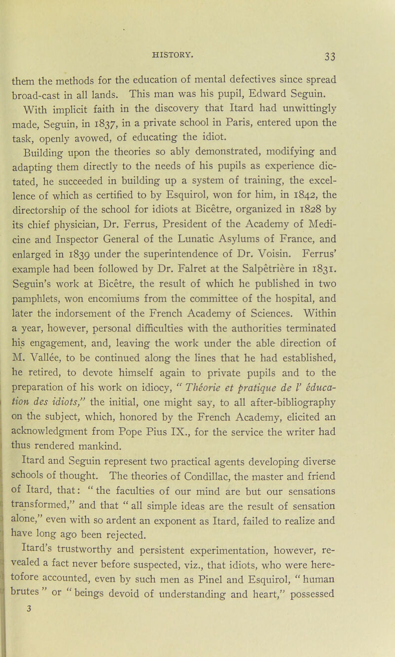 them the methods for the education of mental defectives since spread broad-cast in all lands. This man was his pupil, Edward Seguin. With implicit faith in the discovery that Itard had unwittingly made, Seguin, in 1837, in a private school in Paris, entered upon the task, openly avowed, of educating the idiot. Building upon the theories so ably demonstrated, modifying and adapting them directly to the needs of his pupils as experience dic- tated, he succeeded in building up a system of training, the excel- lence of which as certified to by Esquirol, won for him, in 1842, the directorship of the school for idiots at Bicetre, organized in 1828 by its chief physician, Dr. Ferrus, President of the Academy of Medi- cine and Inspector General of the Lunatic Asylums of France, and enlarged in 1839 under the superintendence of Dr. Voisin. Ferrus’ example had been followed by Dr. Falret at the Salpetriere in 1831. Seguin’s work at Bicetre, the result of which he published in two pamphlets, won encomiums from the committee of the hospital, and later the indorsement of the French Academy of Sciences. Within a year, however, personal difficulties with the authorities terminated his engagement, and, leaving the work under the able direction of M. Vallee, to be continued along the lines that he had established, he retired, to devote himself again to private pupils and to the preparation of his work on idiocy,  Theorie et pratique de V educa- 1 tion des idiots,” the initial, one might say, to all after-bibliography on the subject, which, honored by the French Academy, elicited an acknowledgment from Pope Pius IX., for the service the writer had thus rendered mankind. Itard and Seguin represent two practical agents developing diverse schools of thought. The theories of Condillac, the master and friend of Itard, that: “ the faculties of our mind are but our sensations transformed,” and that “ all simple ideas are the result of sensation alone,” even with so ardent an exponent as Itard, failed to realize and have long ago been rejected. Itard s trustworthy and persistent experimentation, however, re- * vealed a fact never before suspected, viz., that idiots, who were here- ! tofore accounted, even by such men as Pinel and Esquirol, “ human j brutes ” or “ beings devoid of understanding and heart,” possessed