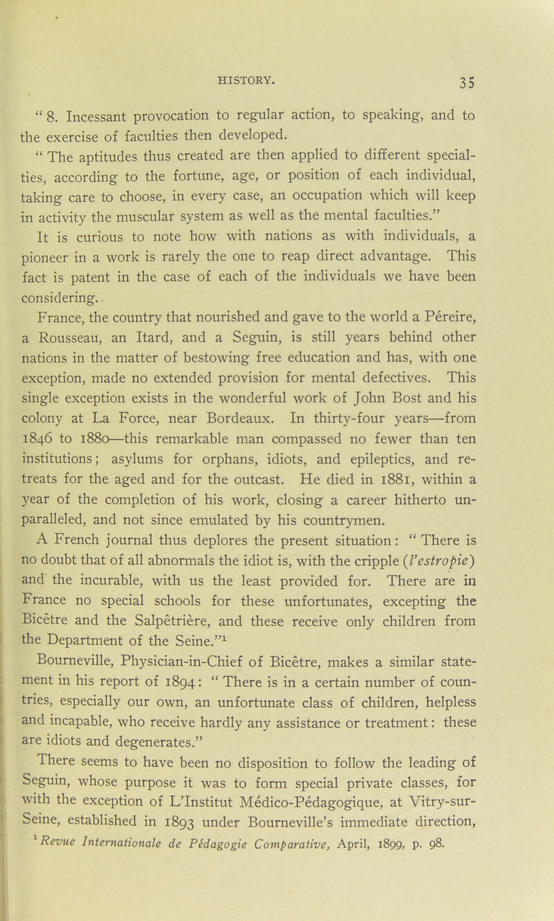 “ 8. Incessant provocation to regular action, to speaking, and to the exercise of faculties then developed. “ The aptitudes thus created are then applied to different special- ties, according to the fortune, age, or position of each individual, taking care to choose, in every case, an occupation which will keep in activity the muscular system as well as the mental faculties.” It is curious to note how with nations as with individuals, a pioneer in a work is rarely the one to reap direct advantage. This fact is patent in the case of each of the individuals we have been considering. France, the country that nourished and gave to the world a Pereire, a Rousseau, an Itard, and a Seguin, is still years behind other nations in the matter of bestowing free education and has, with one exception, made no extended provision for mental defectives. This single exception exists in the wonderful work of John Bost and his colony at La Force, near Bordeaux. In thirty-four years—from 1846 to 1880—this remarkable man compassed no fewer than ten institutions; asylums for orphans, idiots, and epileptics, and re- treats for the aged and for the outcast. He died in 1881, within a year of the completion of his work, closing a career hitherto un- paralleled, and not since emulated by his countrymen. A French journal thus deplores the present situation: “ There is no doubt that of all abnormals the idiot is, with the cripple (Vestropie) and the incurable, with us the least provided for. There are in France no special schools for these unfortunates, excepting the Bicetre and the Salpetriere, and these receive only children from the Department of the Seine.”1 Boumeville, Physician-in-Chief of Bicetre, makes a similar state- ment in his report of 1894: “ There is in a certain number of coun- tries, especially our own, an unfortunate class of children, helpless and incapable, who receive hardly any assistance or treatment: these are idiots and degenerates.” There seems to have been no disposition to follow the leading of Seguin, whose purpose it was to form special private classes, for with the exception of L’lnstitut Medico-Pedagogique, at Vitry-sur- Seine, established in 1893 under Bourneville’s immediate direction, Revue Internationale de Pedagogic Comparative, April, 1899, p. 98-