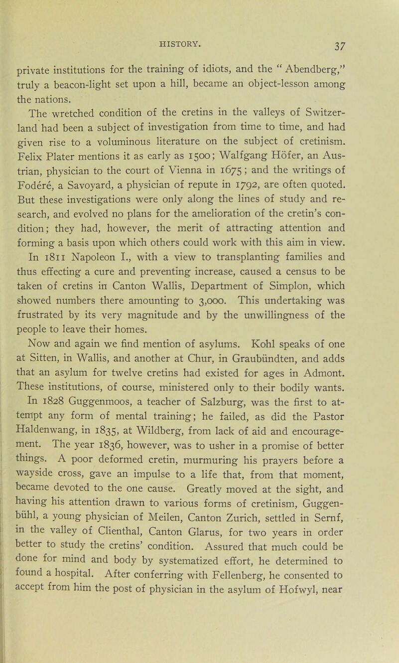 private institutions for the training of idiots, and the “ Abendberg,” truly a beacon-light set upon a hill, became an object-lesson among the nations. The wretched condition of the cretins in the valleys of Switzer- land had been a subject of investigation from time to time, and had given rise to a voluminous literature on the subject of cretinism. Felix Plater mentions it as early as 1500; Walfgang Hofer, an Aus- trian, physician to the court of Vienna in 1675; and the writings of Fodere, a Savoyard, a physician of repute in 1792, are often quoted. But these investigations were only along the lines of study and re- search, and evolved no plans for the amelioration of the cretin’s con- dition; they had, however, the merit of attracting attention and forming a basis upon which others could work with this aim in view. In 1811 Napoleon I., with a view to transplanting families and thus effecting a cure and preventing increase, caused a census to be taken of cretins in Canton Wallis, Department of Simplon, which showed numbers there amounting to 3,000. This undertaking was frustrated by its very magnitude and by the unwillingness of the people to leave their homes. Now and again we find mention of asylums. Kohl speaks of one at Sitten, in Wallis, and another at Chur, in Graubiindten, and adds that an asylum for twelve cretins had existed for ages in Admont. These institutions, of course, ministered only to their bodily wants. In 1828 Guggenmoos, a teacher of Salzburg, was the first to at- tempt any form of mental training; he failed, as did the Pastor Haldenwang, in 1835, at Wildberg, from lack of aid and encourage- ment. The year 1836, however, was to usher in a promise of better things. A poor deformed cretin, murmuring his prayers before a wayside cross, gave an impulse to a life that, from that moment, became devoted to the one cause. Greatly moved at the sight, and having his attention drawn to various forms of cretinism, Guggen- biihl, a young physician of Meilen, Canton Zurich, settled in Semf, in the valley of Clienthal, Canton Glarus, for two years in order better to study the cretins’ condition. Assured that much could be done for mind and body by systematized effort, he determined to found a hospital. After conferring with Fellenberg, he consented to accept from him the post of physician in the asylum of Hofwyl, near