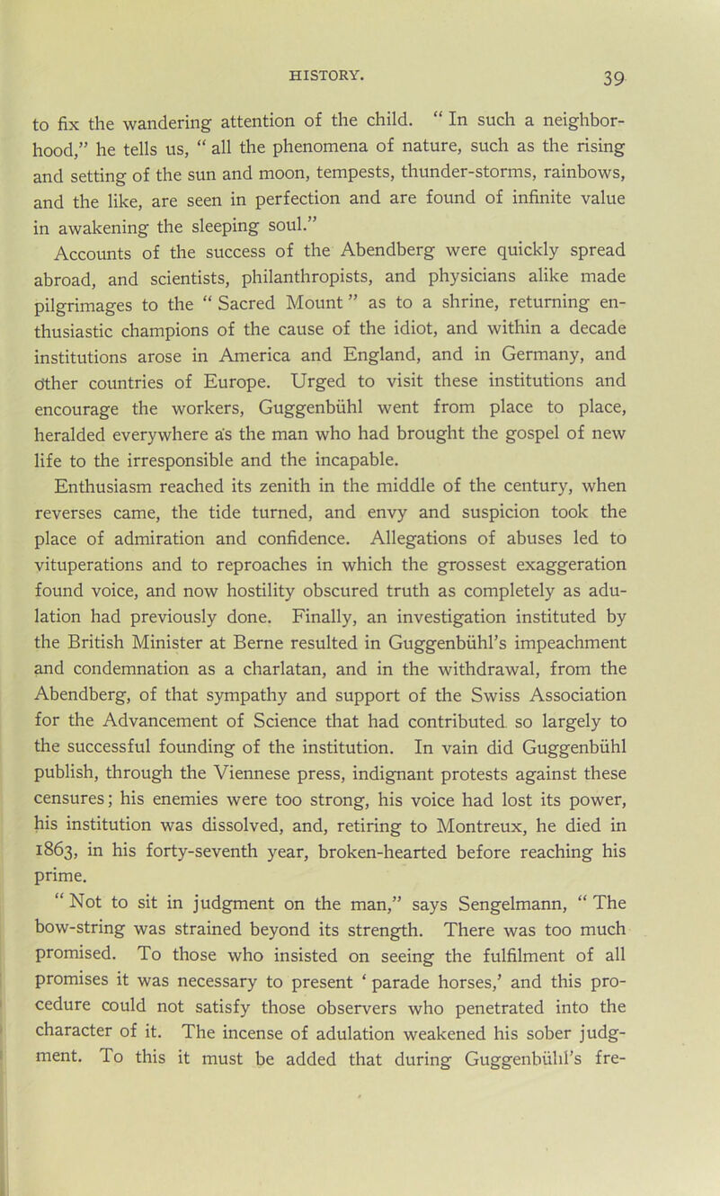 to fix the wandering attention of the child. “ In such a neighbor- hood,” he tells us, “ all the phenomena of nature, such as the rising and setting of the sun and moon, tempests, thunder-storms, rainbows, and the like, are seen in perfection and are found of infinite value in awakening the sleeping soul.” Accounts of the success of the Abendberg were quickly spread abroad, and scientists, philanthropists, and physicians alike made pilgrimages to the “ Sacred Mount ” as to a shrine, returning en- thusiastic champions of the cause of the idiot, and within a decade institutions arose in America and England, and in Germany, and other countries of Europe. Urged to visit these institutions and encourage the workers, Guggenbuhl went from place to place, heralded everywhere as the man who had brought the gospel of new life to the irresponsible and the incapable. Enthusiasm reached its zenith in the middle of the century, when reverses came, the tide turned, and envy and suspicion took the place of admiration and confidence. Allegations of abuses led to vituperations and to reproaches in which the grossest exaggeration found voice, and now hostility obscured truth as completely as adu- lation had previously done. Finally, an investigation instituted by the British Minister at Berne resulted in Guggenbuhl’s impeachment and condemnation as a charlatan, and in the withdrawal, from the Abendberg, of that sympathy and support of the Swiss Association for the Advancement of Science that had contributed, so largely to the successful founding of the institution. In vain did Guggenbuhl publish, through the Viennese press, indignant protests against these censures; his enemies were too strong, his voice had lost its power, his institution was dissolved, and, retiring to Montreux, he died in 1863, in his forty-seventh year, broken-hearted before reaching his prime. “ Not to sit in judgment on the man,” says Sengelmann, “ The bow-string was strained beyond its strength. There was too much promised. To those who insisted on seeing the fulfilment of all promises it was necessary to present ‘ parade horses/ and this pro- cedure could not satisfy those observers who penetrated into the character of it. The incense of adulation weakened his sober judg- ment. To this it must be added that during Guggenbuhl’s fre-