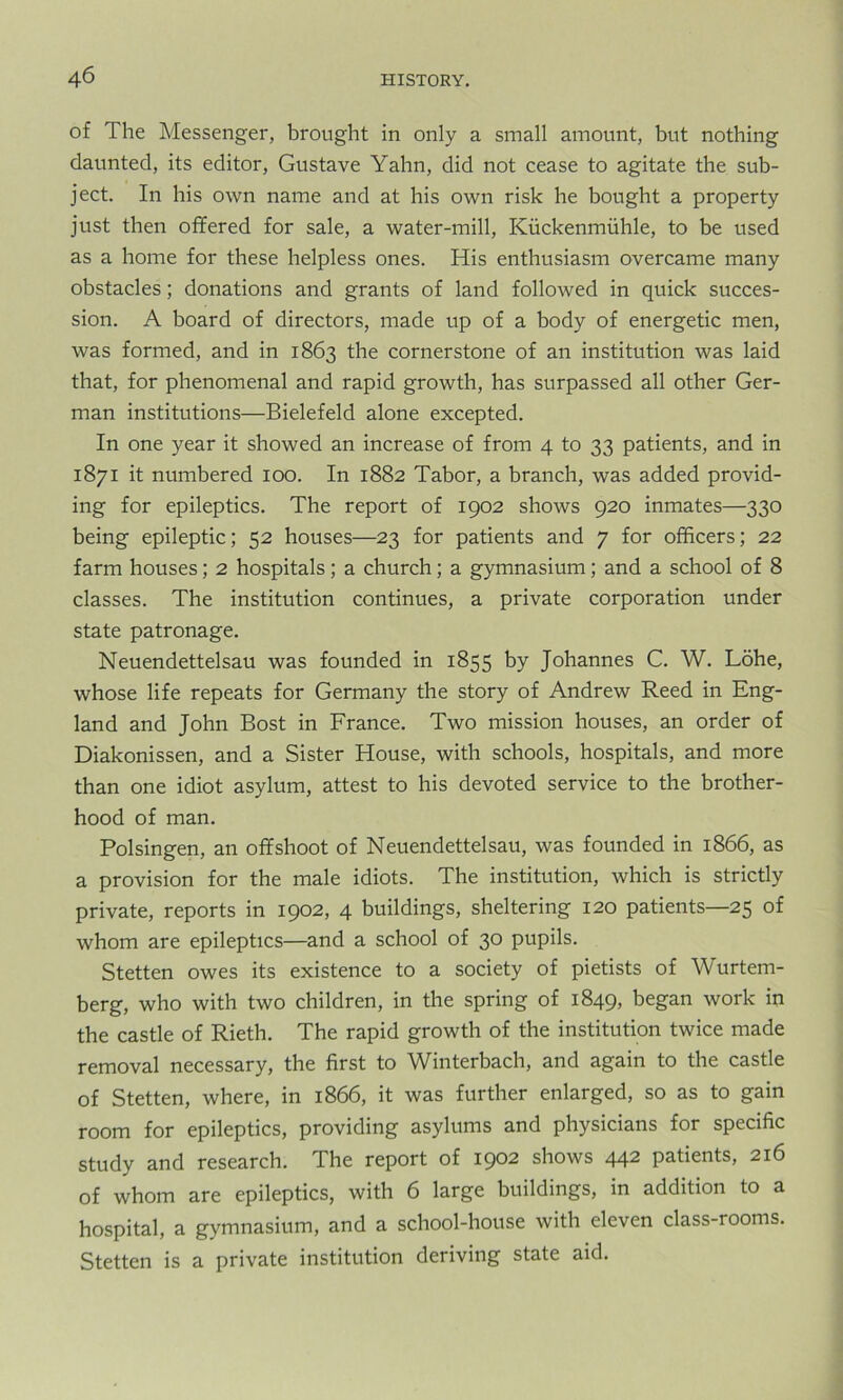 of The Messenger, brought in only a small amount, but nothing daunted, its editor, Gustave Yahn, did not cease to agitate the sub- ject. In his own name and at his own risk he bought a property just then offered for sale, a water-mill, Kuckenmiihle, to be used as a home for these helpless ones. His enthusiasm overcame many obstacles; donations and grants of land followed in quick succes- sion. A board of directors, made up of a body of energetic men, was formed, and in 1863 the cornerstone of an institution was laid that, for phenomenal and rapid growth, has surpassed all other Ger- man institutions—Bielefeld alone excepted. In one year it showed an increase of from 4 to 33 patients, and in 1871 it numbered 100. In 1882 Tabor, a branch, was added provid- ing for epileptics. The report of 1902 shows 920 inmates—330 being epileptic; 52 houses—23 for patients and 7 for officers; 22 farm houses; 2 hospitals; a church; a gymnasium; and a school of 8 classes. The institution continues, a private corporation under state patronage. Neuendettelsau was founded in 1855 by Johannes C. W. Lohe, whose life repeats for Germany the story of Andrew Reed in Eng- land and John Bost in France. Two mission houses, an order of Diakonissen, and a Sister House, with schools, hospitals, and more than one idiot asylum, attest to his devoted service to the brother- hood of man. Polsingen, an offshoot of Neuendettelsau, was founded in 1866, as a provision for the male idiots. The institution, which is strictly private, reports in 1902, 4 buildings, sheltering 120 patients—25 of whom are epileptics—and a school of 30 pupils. Stetten owes its existence to a society of pietists of Wurtem- berg, who with two children, in the spring of 1849, began work in the castle of Rieth. The rapid growth of the institution twice made removal necessary, the first to Winterbach, and again to the castle of Stetten, where, in 1866, it was further enlarged, so as to gain room for epileptics, providing asylums and physicians for specific study and research. The report of 1902 shows 442 patients, 216 of whom are epileptics, with 6 large buildings, in addition to a hospital, a gymnasium, and a school-house with eleven class-rooms. Stetten is a private institution deriving state aid.