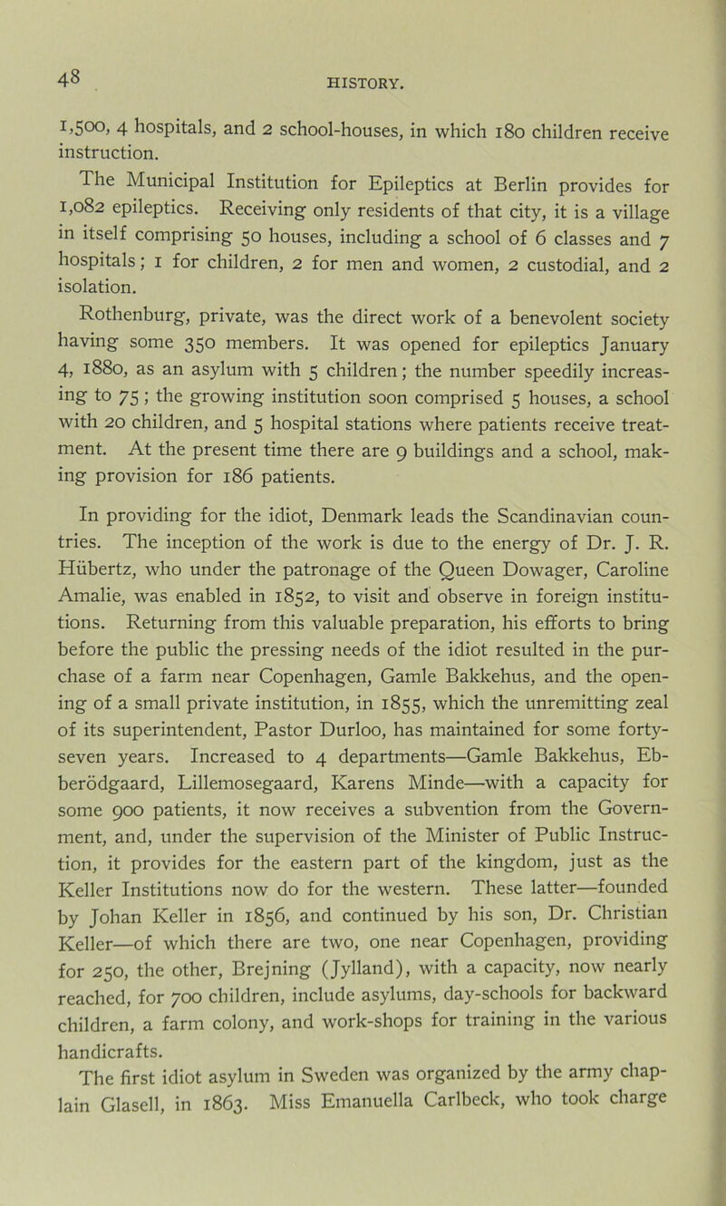 I)5°°> 4 hospitals, and 2 school-houses, in which 180 children receive instruction. The Municipal Institution for Epileptics at Berlin provides for 1,082 epileptics. Receiving only residents of that city, it is a village in itself comprising 50 houses, including a school of 6 classes and 7 hospitals; 1 for children, 2 for men and women, 2 custodial, and 2 isolation. Rothenburg, private, was the direct work of a benevolent society having some 350 members. It was opened for epileptics January 4, 1880, as an asylum with 5 children; the number speedily increas- ing to 75; the growing institution soon comprised 5 houses, a school with 20 children, and 5 hospital stations where patients receive treat- ment. At the present time there are 9 buildings and a school, mak- ing provision for 186 patients. In providing for the idiot, Denmark leads the Scandinavian coun- tries. The inception of the work is due to the energy of Dr. J. R. Hiibertz, who under the patronage of the Queen Dowager, Caroline Amalie, was enabled in 1852, to visit and observe in foreign institu- tions. Returning from this valuable preparation, his efforts to bring before the public the pressing needs of the idiot resulted in the pur- chase of a farm near Copenhagen, Gamle Bakkehus, and the open- ing of a small private institution, in 1855, which the unremitting zeal of its superintendent, Pastor Durloo, has maintained for some forty- seven years. Increased to 4 departments—Gamle Bakkehus, Eb- berodgaard, Lillemosegaard, Karens Minde—-with a capacity for some 900 patients, it now receives a subvention from the Govern- ment, and, under the supervision of the Minister of Public Instruc- tion, it provides for the eastern part of the kingdom, just as the Keller Institutions now do for the western. These latter—founded by Johan Keller in 1856, and continued by his son, Dr. Christian Keller—of which there are two, one near Copenhagen, providing for 250, the other, Brejning (Jylland), with a capacity, now nearly reached, for 700 children, include asylums, day-schools for backward children, a farm colony, and work-shops for training in the various handicrafts. The first idiot asylum in Sweden was organized by the army chap- lain Glasell, in 1863. Miss Emanuella Carlbeck, who took charge