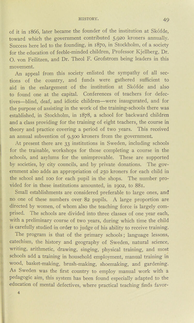 of it in 1866, later became the founder of the institution at Skofde, toward which the government contributed 5,920 kroners annually. Success here led to the founding, in 1870, in Stockholm, of a society for the education of feeble-minded children, Professor ICjellberg, Dr. O. von Feilitzen, and Dr. Theol F. Grofstrom being leaders in this movement. An appeal from this society enlisted the sympathy of all sec- tions of the country, and funds were gathered sufficient to aid in the enlargement of the institution at Skofde and also to found one at the capital. Conferences of teachers for defec- tives—blind, deaf, and idiotic children—were inaugurated, and for the purpose of assisting in the work of the training-schools there was established, in Stockholm, in 1878, a school for backward children and a class providing for the training of eight teachers, the course in theory and practice covering a period of two years. This received an annual subvention of 9,500 kroners from the government. At present there are 33 institutions in Sweden, including schools for the trainable, workshops for those completing a course in the schools, and asylums for the unimprovable. These are supported by societies, by city councils, and by private donations. The gov- ernment also adds an appropriation of 250 kroners for each child in the school and 100 for each pupil in the shops. The number pro- vided for in these institutions amounted, in 1902, to 881. Small establishments are considered preferable to large ones, and no one of these numbers over 82 pupils. A large proportion are directed by women, of whom also the teaching force is largely com- prised. The schools are divided into three classes of one year each, with a preliminary course of two years, during which time the child is carefully studied in order to judge of his ability to receive training. The program is that of the primary schools; language lessons, catechism, the history and geography of Sweden, natural science, writing, arithmetic, drawing, singing, physical training, and most schools add a training in household employment, manual training in wood, basket-making, brush-making, shoemaking, and gardening. As Sweden was the first country to employ manual work with a pedagogic aim, this system has been found especially adapted to the education of mental defectives, where practical teaching finds favor- 4