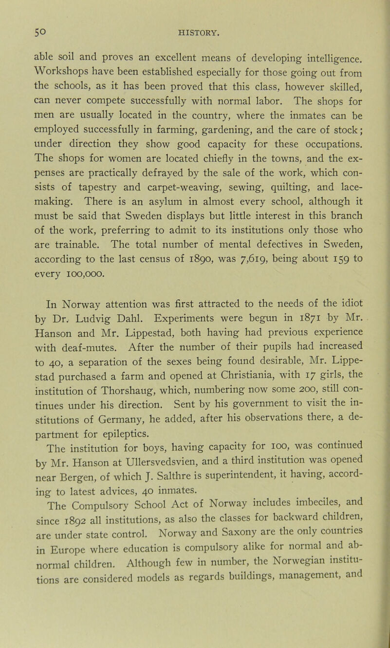 able soil and proves an excellent means of developing intelligence. Workshops have been established especially for those going out from the schools, as it has been proved that this class, however skilled, can never compete successfully with normal labor. The shops for men are usually located in the country, where the inmates can be employed successfully in farming, gardening, and the care of stock; under direction they show good capacity for these occupations. The shops for women are located chiefly in the towns, and the ex- penses are practically defrayed by the sale of the work, which con- sists of tapestry and carpet-weaving, sewing, quilting, and lace- making. There is an asylum in almost every school, although it must be said that Sweden displays but little interest in this branch of the work, preferring to admit to its institutions only those who are trainable. The total number of mental defectives in Sweden, according to the last census of 1890, was 7,619, being about 159 to every 100,000. In Norway attention was first attracted to the needs of the idiot by Dr, Ludvig Dahl. Experiments were begun in 1871 by Mr. Hanson and Mr. Lippestad, both having had previous experience with deaf-mutes. After the number of their pupils had increased to 40, a separation of the sexes being found desirable, Mr. Lippe- stad purchased a farm and opened at Christiania, with 17 girls, the institution of Thorshaug, which, numbering now some 200, still con- tinues under his direction. Sent by his government to visit the in- stitutions of Germany, he added, after his observations there, a de- partment for epileptics. The institution for boys, having capacity for 100, was continued by Mr. Hanson at Ullersvedsvien, and a third institution was opened near Bergen, of which J. Salthre is superintendent, it having, accord- ing to latest advices, 40 inmates. The Compulsory School Act of Norway includes imbeciles, and since 1892 all institutions, as also the classes for backward children, are under state control. Norway and Saxony are the only countries in Europe where education is compulsory alike for normal and ab- normal children. Although few in number, the Norwegian institu- tions are considered models as regards buildings, management, and