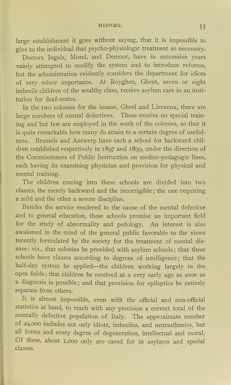 large establishment it goes without saying, that it is impossible to give to the individual that psycho-physiologic treatment so necessary. Doctors Ingels, Morel, and Demoor, have in successive years vainly attempted to modify the system and to introduce reforms, but the administration evidently considers the department for idiots of very minor importance. At Royghen, Ghent, seven or eight imbecile children of the wealthy class, receive asylum care in an insti- tution for deaf-mutes. In the two colonies for the insane, Gheel and Lierneux, there are large numbers of mental defectives. These receive no special train- ing and but few are employed in the work of the colonies, so that it is quite remarkable how many do attain to a certain degree of useful- ness. Brussels and Antwerp have each a school for backward chil- dren established respectively in 1897 and 1899, under the direction of the Commissioners of Public Instruction on medico-pedagogic lines, each having its examining physician and provision for physical and mental training. The children coming into these schools are divided into two classes, the merely backward and the incorrigible; the one requiring a mild and the other a severe discipline. Besides the service rendered to the cause of the mental defective and to general education, these schools promise an important field for the study of abnormality and pedology. An interest is also awakened in the mind of the general public favorable to the views recently formulated by the society for the treatment of mental dis- ease : viz., that colonies be provided with asylum schools; that these schools have classes according to degrees of intelligence; that the half-day system be applied—the children working largely in the open fields; that children be received at a very early age as soon as a diagnosis is possible; and that provision for epileptics be entirely separate from others. It is almost impossible, even with the official and non-official statistics at hand, to reach with any precision a correct total of the mentally defective population of Italy. The approximate number of 24,000 includes not only idiots, imbeciles, and neurasthenics, but all forms and every degree of degeneration, intellectual and moral. Of these, about 1,000 only are cared for in asylums and special classes.