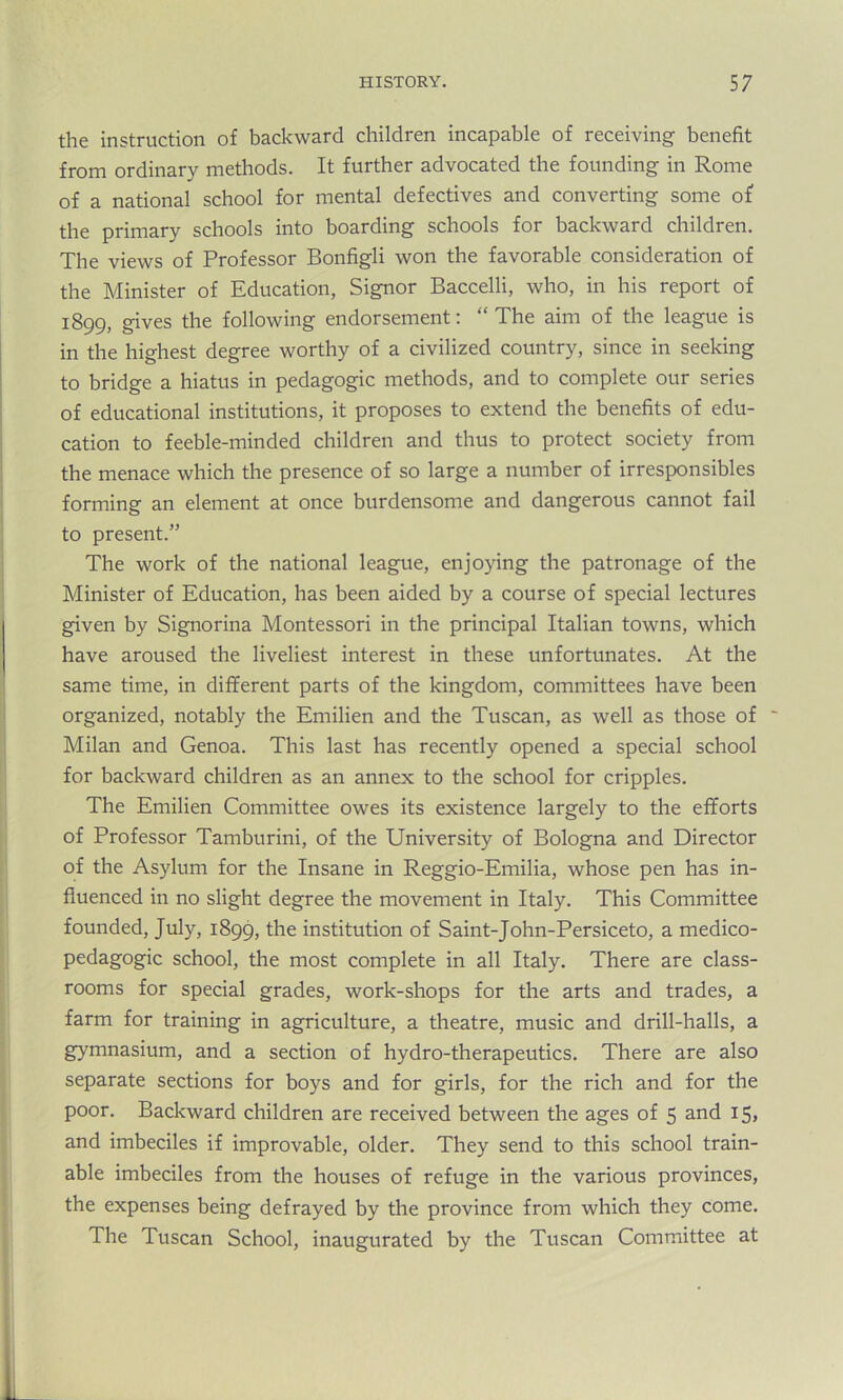 the instruction of backward children incapable of receiving benefit from ordinary methods. It further advocated the founding in Rome of a national school for mental defectives and converting some of the primary schools into boarding schools for backward children. The views of Professor Bonfigli won the favorable consideration of the Minister of Education, Signor Baccelli, who, in his report of 1899, gives the following endorsement: “ The aim of the league is in the highest degree worthy of a civilized country, since in seeking to bridge a hiatus in pedagogic methods, and to complete our series of educational institutions, it proposes to extend the benefits of edu- cation to feeble-minded children and thus to protect society from the menace which the presence of so large a number of irresponsibles forming an element at once burdensome and dangerous cannot fail to present.” The work of the national league, enjoying the patronage of the Minister of Education, has been aided by a course of special lectures given by Signorina Montessori in the principal Italian towns, which have aroused the liveliest interest in these unfortunates. At the same time, in different parts of the kingdom, committees have been organized, notably the Emilien and the Tuscan, as well as those of Milan and Genoa. This last has recently opened a special school for backward children as an annex to the school for cripples. The Emilien Committee owes its existence largely to the efforts of Professor Tamburini, of the University of Bologna and Director of the Asylum for the Insane in Reggio-Emilia, whose pen has in- fluenced in no slight degree the movement in Italy. This Committee founded, July, 1899, the institution of Saint-John-Persiceto, a medico- pedagogic school, the most complete in all Italy. There are class- rooms for special grades, work-shops for the arts and trades, a farm for training in agriculture, a theatre, music and drill-halls, a gymnasium, and a section of hydro-therapeutics. There are also separate sections for boys and for girls, for the rich and for the poor. Backward children are received between the ages of 5 and 15, and imbeciles if improvable, older. They send to this school train- able imbeciles from the houses of refuge in the various provinces, the expenses being defrayed by the province from which they come. The Tuscan School, inaugurated by the Tuscan Committee at