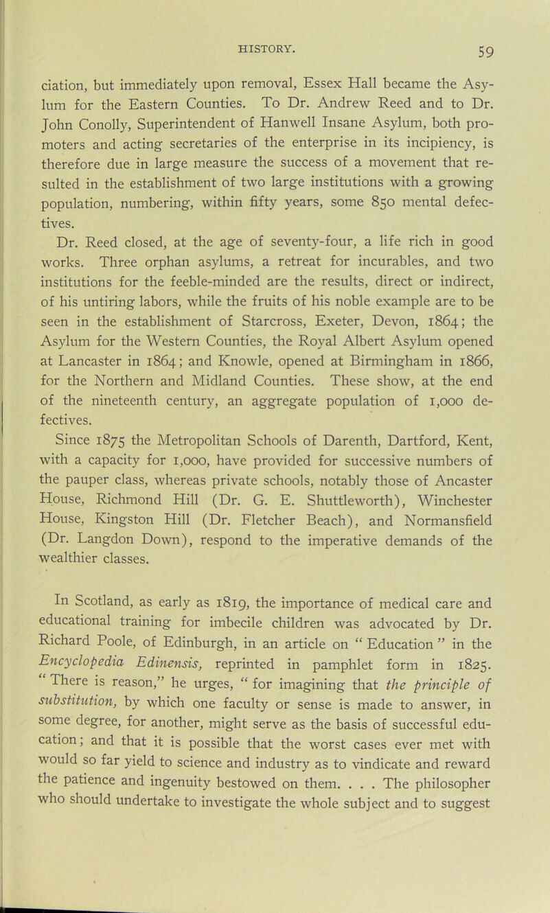 ciation, but immediately upon removal, Essex Hall became the Asy- lum for the Eastern Counties. To Dr. Andrew Reed and to Dr. John Conolly, Superintendent of Hanwell Insane Asylum, both pro- moters and acting secretaries of the enterprise in its incipiency, is therefore due in large measure the success of a movement that re- sulted in the establishment of two large institutions with a growing population, numbering, within fifty years, some 850 mental defec- tives. Dr. Reed closed, at the age of seventy-four, a life rich in good works. Three orphan asylums, a retreat for incurables, and two institutions for the feeble-minded are the results, direct or indirect, of his untiring labors, while the fruits of his noble example are to be seen in the establishment of Starcross, Exeter, Devon, 1864; the Asylum for the Western Counties, the Royal Albert Asylum opened at Lancaster in 1864; and Knowle, opened at Birmingham in 1866, for the Northern and Midland Counties. These show, at the end of the nineteenth century, an aggregate population of 1,000 de- fectives. Since 1875 the Metropolitan Schools of Darenth, Dartford, Kent, with a capacity for 1,000, have provided for successive numbers of the pauper class, whereas private schools, notably those of Ancaster House, Richmond Hill (Dr. G. E. Shuttleworth), Winchester House, Kingston Hill (Dr. Fletcher Beach), and Normansfield (Dr. Langdon Down), respond to the imperative demands of the wealthier classes. In Scotland, as early as 1819, the importance of medical care and educational training for imbecile children was advocated by Dr. Richard Poole, of Edinburgh, in an article on “ Education ” in the Encyclopedia Edinensis, reprinted in pamphlet form in 1825. There is reason,” he urges, “ for imagining that the principle of substitution, by which one faculty or sense is made to answer, in some degree, for another, might serve as the basis of successful edu- cation , and that it is possible that the worst cases ever met with would so far yield to science and industry as to vindicate and reward the patience and ingenuity bestowed on them. . . . The philosopher who should undertake to investigate the whole subject and to suggest
