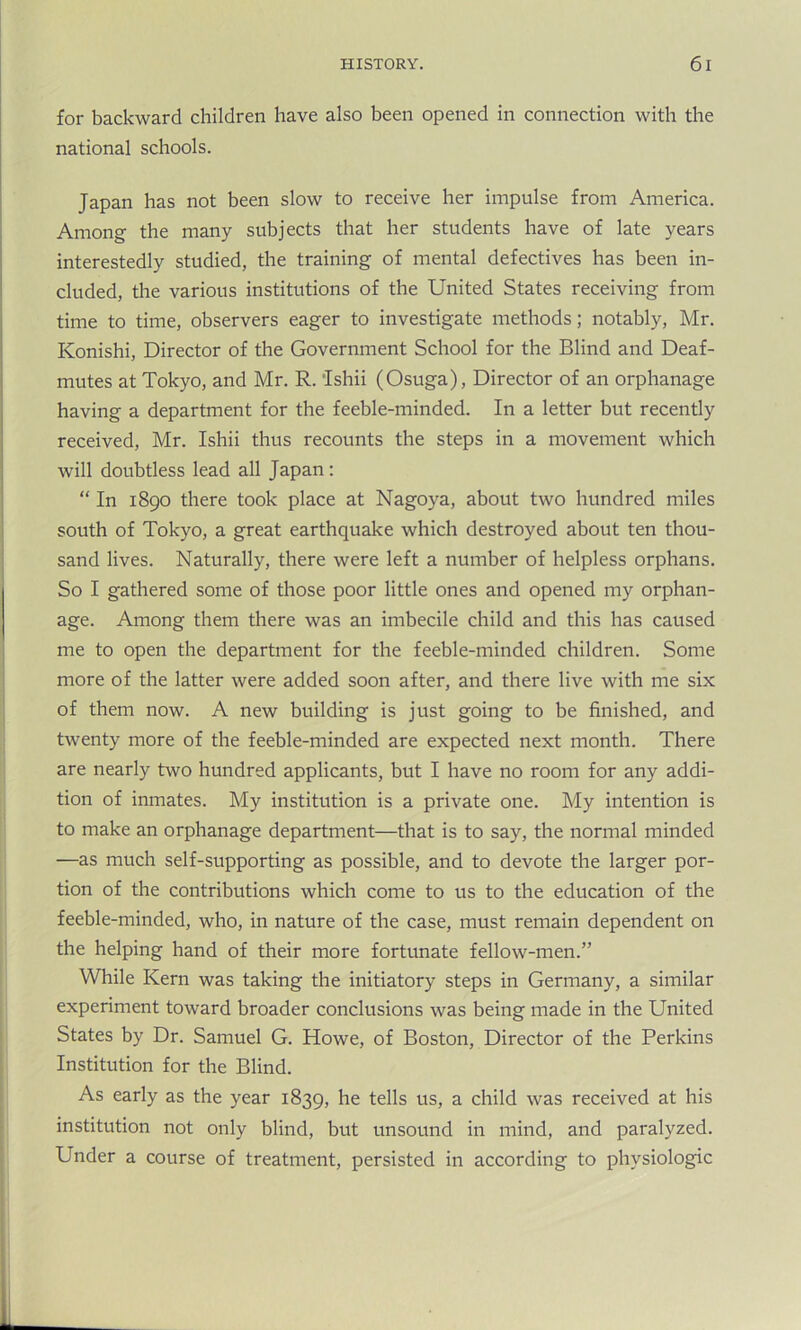 for backward children have also been opened in connection with the national schools. Japan has not been slow to receive her impulse from America. Among the many subjects that her students have of late years interestedly studied, the training of mental defectives has been in- cluded, the various institutions of the United States receiving from time to time, observers eager to investigate methods; notably, Mr. Konishi, Director of the Government School for the Blind and Deaf- mutes at Tokyo, and Mr. R. Ishii (Osuga), Director of an orphanage having a department for the feeble-minded. In a letter but recently received, Mr. Ishii thus recounts the steps in a movement which will doubtless lead all Japan: “ In 1890 there took place at Nagoya, about two hundred miles south of Tokyo, a great earthquake which destroyed about ten thou- sand lives. Naturally, there were left a number of helpless orphans. So I gathered some of those poor little ones and opened my orphan- age. Among them there was an imbecile child and this has caused me to open the department for the feeble-minded children. Some more of the latter were added soon after, and there live with me six of them now. A new building is just going to be finished, and twenty more of the feeble-minded are expected next month. There are nearly two hundred applicants, but I have no room for any addi- tion of inmates. My institution is a private one. My intention is to make an orphanage department—that is to say, the normal minded —as much self-supporting as possible, and to devote the larger por- tion of the contributions which come to us to the education of the feeble-minded, who, in nature of the case, must remain dependent on the helping hand of their more fortunate fellow-men.” While Kern was taking the initiatory steps in Germany, a similar experiment toward broader conclusions was being made in the United States by Dr. Samuel G. Howe, of Boston, Director of the Perkins Institution for the Blind. As early as the year 1839, he tells us, a child was received at his institution not only blind, but unsound in mind, and paralyzed. Under a course of treatment, persisted in according to physiologic