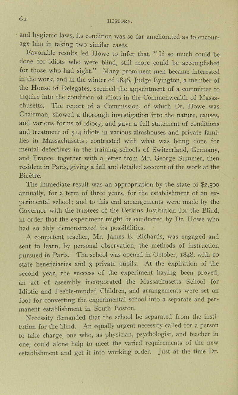 HISTORY. and hygienic laws, its condition was so far ameliorated as to encour- age him in taking two similar cases. Favorable results led Howe to infer that, “If so much could be done for idiots who were blind, still more could be accomplished for those who had sight.” Many prominent men became interested in the work, and in the winter of 1846, Judge Byington, a member of the House of Delegates, secured the appointment of a committee to inquire into the condition of idiots in the Commonwealth of Massa- chusetts. The report of a Commission, of which Dr. Howe was Chairman, showed a thorough investigation into the nature, causes, and various forms of idiocy, and gave a full statement of conditions and treatment of 514 idiots in various almshouses and private fami- lies in Massachusetts; contrasted with what was being done for mental defectives in the training-schools of Switzerland, Germany, and France, together with a letter from Mr. George Summer, then resident in Paris, giving a full and detailed account of the work at the Bicetre. The immediate result was an appropriation by the state of $2,500 annually, for a term of three years, for the establishment of an ex- perimental school; and to this end arrangements were made by the Governor with the trustees of the Perkins Institution for the Blind, in order that the experiment might be conducted by Dr. Howe who had so ably demonstrated its possibilities. A competent teacher, Mr. James B. Richards, was engaged and sent to learn, by personal observation, the methods of instruction pursued in Paris. The school was opened in October, 1848, with 10 state beneficiaries and 3 private pupils. At the expiration of the second year, the success of the experiment having been proved, an act of assembly incorporated the Massachusetts School for Idiotic and Feeble-minded Children, and arrangements were set on foot for converting the experimental school into a separate and per- manent establishment in South Boston. Necessity demanded that the school be separated from the insti- tution for the blind. An equally urgent necessity called for a person to take charge, one who, as physician, psychologist, and teacher in one, could alone help to meet the varied requirements of the new establishment and get it into working order. Just at the time Dr.