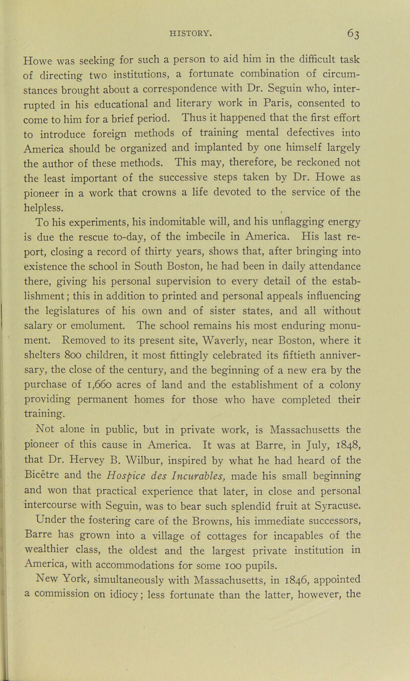 Howe was seeking for such a person to aid him in the difficult task of directing two institutions, a fortunate combination of circum- stances brought about a correspondence with Dr. Seguin who, inter- rupted in his educational and literary work in Paris, consented to come to him for a brief period. Thus it happened that the first effort to introduce foreign methods of training mental defectives into America should be organized and implanted by one himself largely the author of these methods. This may, therefore, be reckoned not the least important of the successive steps taken by Dr. Howe as pioneer in a work that crowns a life devoted to the service of the helpless. To his experiments, his indomitable will, and his unflagging energy is due the rescue to-day, of the imbecile in America. His last re- port, closing a record of thirty years, shows that, after bringing into existence the school in South Boston, he had been in daily attendance there, giving his personal supervision to every detail of the estab- lishment ; this in addition to printed and personal appeals influencing the legislatures of his own and of sister states, and all without salary or emolument. The school remains his most enduring monu- ment. Removed to its present site, Waverly, near Boston, where it shelters 800 children, it most fittingly celebrated its fiftieth anniver- sary, the close of the century, and the beginning of a new era by the purchase of 1,660 acres of land and the establishment of a colony providing permanent homes for those who have completed their training. Not alone in public, but in private work, is Massachusetts the pioneer of this cause in America. It was at Barre, in July, 1848, that Dr. Hervey B. Wilbur, inspired by what he had heard of the Bicetre and the Hospice des Incurables, made his small beginning and won that practical experience that later, in close and personal intercourse with Seguin, was to bear such splendid fruit at Syracuse. Under the fostering care of the Browns, his immediate successors, Barre has grown into a village of cottages for incapables of the wealthier class, the oldest and the largest private institution in America, with accommodations for some 100 pupils. New York, simultaneously with Massachusetts, in 1846, appointed a commission on idiocy; less fortunate than the latter, however, the