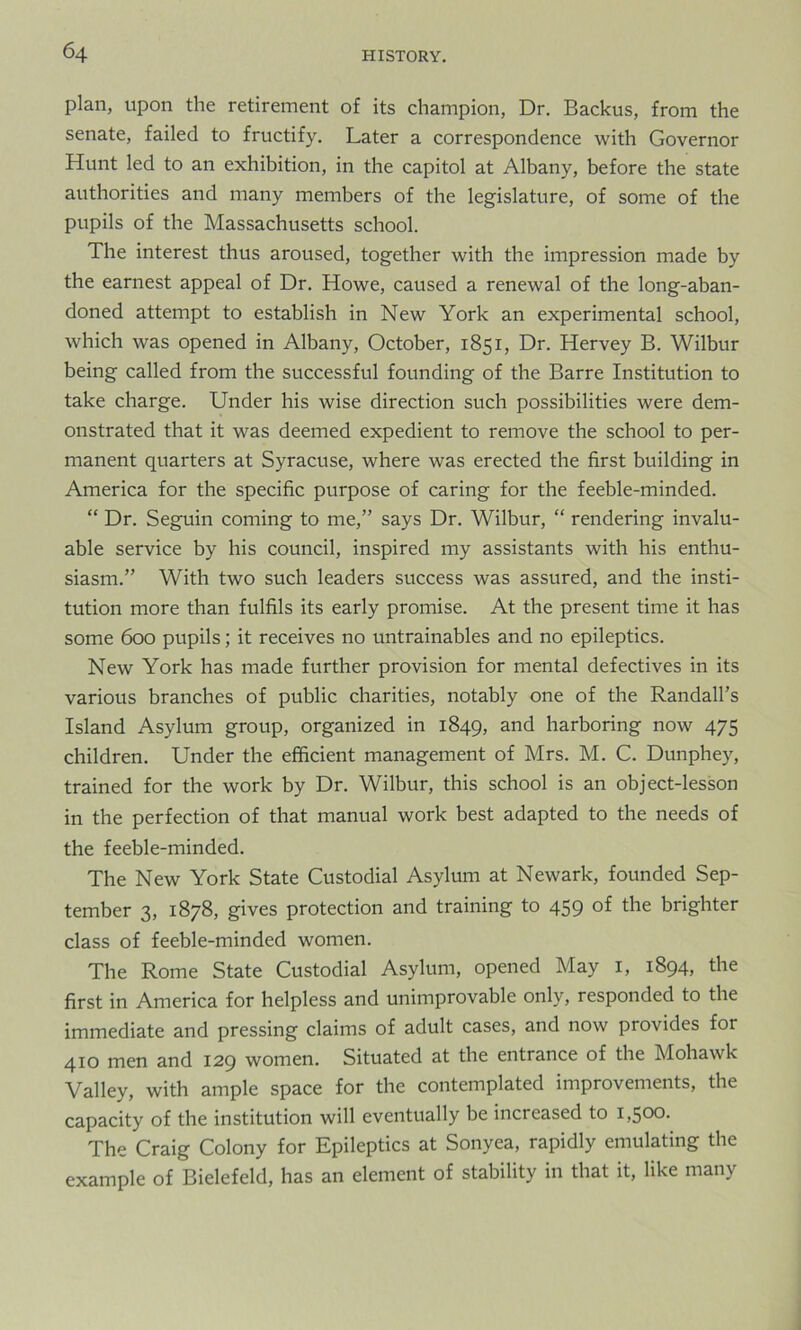 plan, upon the retirement of its champion, Dr. Backus, from the senate, failed to fructify. Later a correspondence with Governor Hunt led to an exhibition, in the capitol at Albany, before the state authorities and many members of the legislature, of some of the pupils of the Massachusetts school. The interest thus aroused, together with the impression made by the earnest appeal of Dr. Howe, caused a renewal of the long-aban- doned attempt to establish in New York an experimental school, which was opened in Albany, October, 1851, Dr. Hervey B. Wilbur being called from the successful founding of the Barre Institution to take charge. Under his wise direction such possibilities were dem- onstrated that it was deemed expedient to remove the school to per- manent quarters at Syracuse, where was erected the first building in America for the specific purpose of caring for the feeble-minded. “ Dr. Seguin coming to me,” says Dr. Wilbur, “ rendering invalu- able service by his council, inspired my assistants with his enthu- siasm.” With two such leaders success was assured, and the insti- tution more than fulfils its early promise. At the present time it has some 600 pupils; it receives no untrainables and no epileptics. New York has made further provision for mental defectives in its various branches of public charities, notably one of the Randall’s Island Asylum group, organized in 1849, ar*d harboring now 475 children. Under the efficient management of Mrs. M. C. Dunphey, trained for the work by Dr. Wilbur, this school is an object-lesson in the perfection of that manual work best adapted to the needs of the feeble-minded. The New York State Custodial Asylum at Newark, founded Sep- tember 3, 1878, gives protection and training to 459 of the brighter class of feeble-minded women. The Rome State Custodial Asylum, opened May 1, 1894, the first in America for helpless and unimprovable only, responded to the immediate and pressing claims of adult cases, and now provides for 410 men and 129 women. Situated at the entrance of the Mohawk Valley, with ample space for the contemplated improvements, the capacity of the institution will eventually be increased to 1,500. The Craig Colony for Epileptics at Sonyea, rapidly emulating the example of Bielefeld, has an element of stability in that it, like many