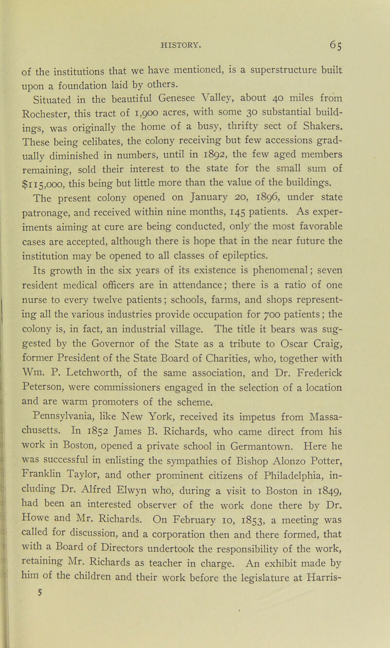 of the institutions that we have mentioned, is a superstructure built upon a foundation laid by others. Situated in the beautiful Genesee Valley, about 40 miles from Rochester, this tract of 1,900 acres, with some 30 substantial build- ings, was originally the home of a busy, thrifty sect of Shakers. These being celibates, the colony receiving but few accessions grad- ually diminished in numbers, until in 1892, the few aged members remaining, sold their interest to the state for the small sum of $115,000, this being but little more than the value of the buildings. The present colony opened on January 20, 1896, under state patronage, and received within nine months, 145 patients. As exper- iments aiming at cure are being conducted, only' the most favorable cases are accepted, although there is hope that in the near future the institution may be opened to all classes of epileptics. Its growth in the six years of its existence is phenomenal; seven resident medical officers are in attendance; there is a ratio of one nurse to every twelve patients; schools, farms, and shops represent- ing all the various industries provide occupation for 700 patients; the colony is, in fact, an industrial village. The title it bears was sug- gested by the Governor of the State as a tribute to Oscar Craig, former President of the State Board of Charities, who, together with Wm. P. Letchworth, of the same association, and Dr. Frederick Peterson, were commissioners engaged in the selection of a location and are warm promoters of the scheme. Pennsylvania, like New York, received its impetus from Massa- chusetts. In 1852 James B. Richards, who came direct from his work in Boston, opened a private school in Germantown. Here he was successful in enlisting the sympathies of Bishop Alonzo Potter, Franklin Taylor, and other prominent citizens of Philadelphia, in- cluding Dr. Alfred Elwyn who, during a visit to Boston in 1849, had been an interested observer of the work done there by Dr. Howe and Mr. Richards. On February 10, 1853, a meeting was called for discussion, and a corporation then and there formed, that with a Board of Directors undertook the responsibility of the work, retaining Mr. Richards as teacher in charge. An exhibit made by him of the children and their work before the legislature at Harris- 5