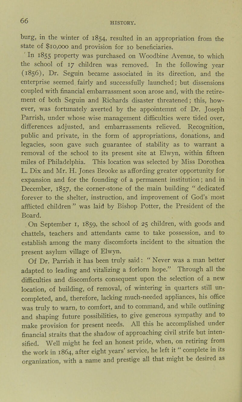 HISTORY. burg, in the winter of 1854, resulted in an appropriation from the state of $10,000 and provision for 10 beneficiaries. In 1855 property was purchased on Woodbine Avenue, to which the school of 17 children was removed. In the following year (1856), Dr. Seguin became associated in its direction, and the enterprise seemed fairly and successfully launched; but dissensions coupled with financial embarrassment soon arose and, with the retire- ment of both Seguin and Richards disaster threatened; this, how- ever, was fortunately averted by the appointemnt of Dr. Joseph Parrish, under whose wise management difficulties were tided over, differences adjusted, and embarrassments relieved. Recognition, public and private, in the form of appropriations, donations, and legacies, soon gave such guarantee of stability as to warrant a removal of the school to its present site at Elwyn, within fifteen miles of Philadelphia. This location was selected by Miss Dorothea L. Dix and Mr. H. Jones Brooke as affording greater opportunity for expansion and for the founding of a permanent institution; and in December, 1857, the corner-stone of the main building “ dedicated forever to the shelter, instruction, and improvement of God’s most afflicted children ” was laid by Bishop Potter, the President of the Board. On September I, 1859, I*16 sch°°l of 25 children, with goods and chattels, teachers and attendants came to take possession, and to establish among the many discomforts incident to the situation the present asylum village of Elwyn. Of Dr. Parrish it has been truly said: “ Never was a man better adapted to leading and vitalizing a forlorn hope.” Through all the difficulties and discomforts consequent upon the selection of a new location, of building, of removal, of wintering in quarters still un- completed, and, therefore, lacking much-needed appliances, his office was truly to warn, to comfort, and to command, and while outlining and shaping future possibilities, to give generous sympathy and to make provision for present needs. All this he accomplished under financial straits that the shadow of approaching civil strife but inten- sified. Well might he feel an honest pride, when, on retiring from the work in 1864, after eight years’ service, he left it “ complete in its organization, with a name and prestige all that might be desired as