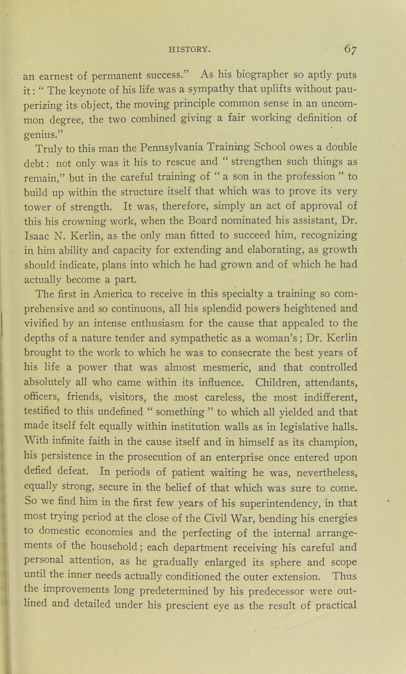 an earnest of permanent success.” As his biographer so aptly puts it: “ The keynote of his life was a sympathy that uplifts without pau- perizing its object, the moving principle common sense in an uncom- mon degree, the two combined giving a fair working definition of genius.” Truly to this man the Pennsylvania Training School owes a double debt: not only was it his to rescue and “ strengthen such things as remain,” but in the careful training of “ a son in the profession ” to build up within the structure itself that which was to prove its very tower of strength. It was, therefore, simply an act of approval of this his crowning work, when the Board nominated his assistant, Dr. Isaac N. Kerlin, as the only man fitted to succeed him, recognizing in him ability and capacity for extending and elaborating, as growth should indicate, plans into which he had grown and of which he had actually become a part. The first in America to receive in this specialty a training so com- prehensive and so continuous, all his splendid powers heightened and vivified by an intense enthusiasm for the cause that appealed to the depths of a nature tender and sympathetic as a woman’s; Dr. Kerlin brought to the work to which he was to consecrate the best years of his life a power that was almost mesmeric, and that controlled absolutely all who came within its influence. Children, attendants, officers, friends, visitors, the most careless, the most indifferent, testified to this undefined “ something ” to which all yielded and that made itself felt equally within institution walls as in legislative halls. With infinite faith in the cause itself and in himself as its champion, his persistence in the prosecution of an enterprise once entered upon defied defeat. In periods of patient waiting he was, nevertheless, equally strong, secure in the belief of that which was sure to come. So we find him in the first few years of his superintendency, in that most trying period at the close of the Civil War, bending his energies to domestic economies and the perfecting of the internal arrange- ments of the household; each department receiving his careful and personal attention, as he gradually enlarged its sphere and scope until the inner needs actually conditioned the outer extension. Thus the improvements long predetermined by his predecessor were out- lined and detailed under his prescient eye as the result of practical