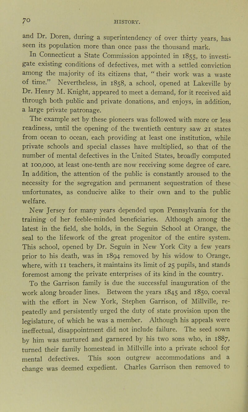 and Dr. Doren, during a superintendency of over thirty years, has seen its population more than once pass the thousand mark. In Connecticut a State Commission appointed in 1855, to investi- gate existing conditions of defectives, met with a settled conviction among the majority of its citizens that, “ their work was a waste of time.” Nevertheless, in 1858, a school, opened at Lakeville by Dr. Henry M. Knight, appeared to meet a demand, for it received aid through both public and private donations, and enjoys, in addition, a large private patronage. The example set by these pioneers was followed with more or less readiness, until the opening of the twentieth century saw 21 states from ocean to ocean, each providing at least one institution, while private schools and special classes have multiplied, so that of the number of mental defectives in the United States, broadly computed at 100,000, at least one-tenth are now receiving some degree of care. In addition, the attention of the public is constantly aroused to the necessity for the segregation and permanent sequestration of these unfortunates, as conducive alike to their own and to the public welfare. New Jersey for many years depended upon Pennsylvania for the training of her feeble-minded beneficiaries. Although among the latest in the field, she holds, in the Seguin School at Orange, the seal to the lifework of the great progenitor of the entire system. This school, opened by Dr. Seguin in New York City a few years prior to his death, was in 1894 removed by his widow to Orange, where, with 11 teachers, it maintains its limit of 25 pupils, and stands foremost among the private enterprises of its kind in the country. To the Garrison family is due the successful inauguration of the work along broader lines. Between the years 1845 and 1850, coeval with the effort in New York, Stephen Garrison, of Millville, re- peatedly and persistently urged the duty of state provision upon the legislature, of which he was a member. Although his appeals were ineffectual, disappointment did not include failure. The seed sown by him was nurtured and garnered by his two sons who, in 1887, turned their family homestead in Millville into a private school for mental defectives. This soon outgrew accommodations and a change was deemed expedient. Charles Garrison then removed to