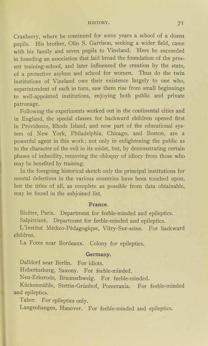 Cranberry, where he continued for some years a school of a dozen pupils. His brother, Olin S. Garrison, seeking a wider field, came with his family and seven pupils to Vineland. Here he succeeded in founding an association that laid broad the foundation of the pres- ent training-school, and later influenced the creation by the state, of a protective asylum and school for women. Thus do the twin institutions of Vineland owe their existence largely to one who, superintendent of each in turn, saw them rise from small beginnings to well-appointed institutions, enjoying both public and private patronage. Following the experiments worked out in the continental cities and in England, the special classes for backward children opened first in Providence, Rhode Island, and now part of the educational sys- tem of New York, Philadelphia, Chicago, and Boston, are a powerful agent in this work; not only in enlightening the public as to the character of the evil in its midst, but, by demonstrating certain phases of imbecility, removing the obloquy of idiocy from those who may be benefited by training. In the foregoing historical sketch only the principal institutions for mental defectives in the various countries have been touched upon, but the titles of all, as complete as possible from data obtainable, may be found in the subjoined list. France. Bicetre, Paris. Department for feeble-minded and epileptics. Salpetriere. Department for feeble-minded and epileptics. L’Institut Medico-Pedagogique, Vitry-Sur-seine. For backward children. La Force near Bordeaux. Colony for epileptics. Germany. Dalldorf near Berlin. For idiots. Hubertusburg, Saxony. For feeble-minded. Neu-Erkerode, Braunschweig. For feeble-minded. Kiickenmuhle, Stettin-Griinhof, Pomerania. For feeble-minded and epileptics. Tabor. For epileptics only. Langenhangen, Hanover. For feeble-minded and epileptics.