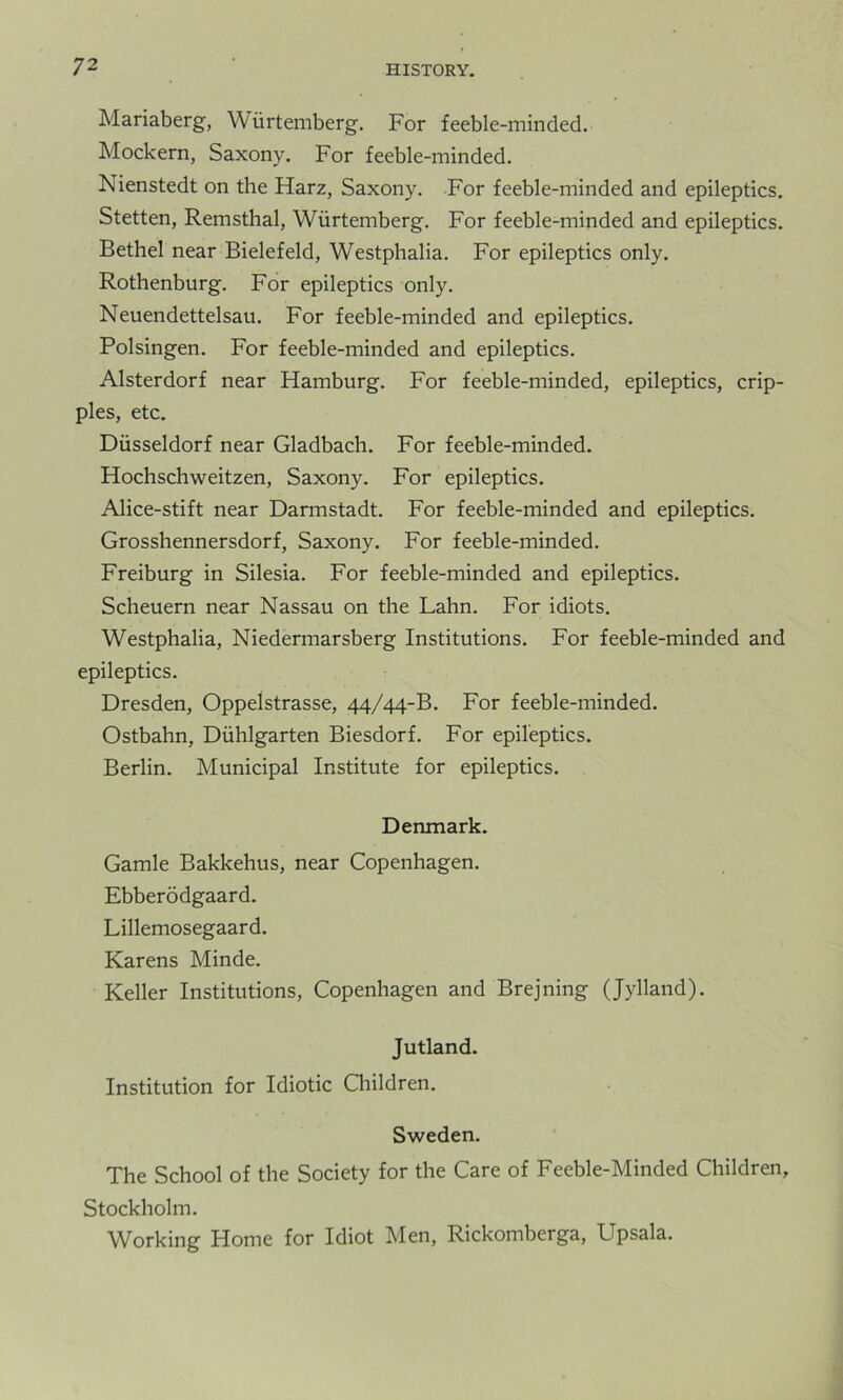 Mariaberg, Wurtemberg. For feeble-minded. Mockern, Saxony. For feeble-minded. Nienstedt on the Harz, Saxony. For feeble-minded and epileptics. Stetten, Remsthal, Wurtemberg. For feeble-minded and epileptics. Bethel near Bielefeld, Westphalia. For epileptics only. Rothenburg. For epileptics only. Neuendettelsau. For feeble-minded and epileptics. Polsingen. For feeble-minded and epileptics. Alsterdorf near Hamburg. For feeble-minded, epileptics, crip- ples, etc. Diisseldorf near Gladbach. For feeble-minded. Hochschweitzen, Saxony. For epileptics. Alice-stift near Darmstadt. For feeble-minded and epileptics. Grosshennersdorf, Saxony. For feeble-minded. Freiburg in Silesia. For feeble-minded and epileptics. Scheuern near Nassau on the Lahn. For idiots. Westphalia, Niedermarsberg Institutions. For feeble-minded and epileptics. Dresden, Oppelstrasse, 44/44-B. For feeble-minded. Ostbahn, Duhlgarten Biesdorf. For epileptics. Berlin. Municipal Institute for epileptics. Denmark. Gamle Bakkehus, near Copenhagen. Ebberodgaard. Lillemosegaard. Karens Minde. Keller Institutions, Copenhagen and Brejning (Jylland). Jutland. Institution for Idiotic Children. Sweden. The School of the Society for the Care of Feeble-Minded Children, Stockholm. Working Home for Idiot Men, Rickomberga, Upsala.