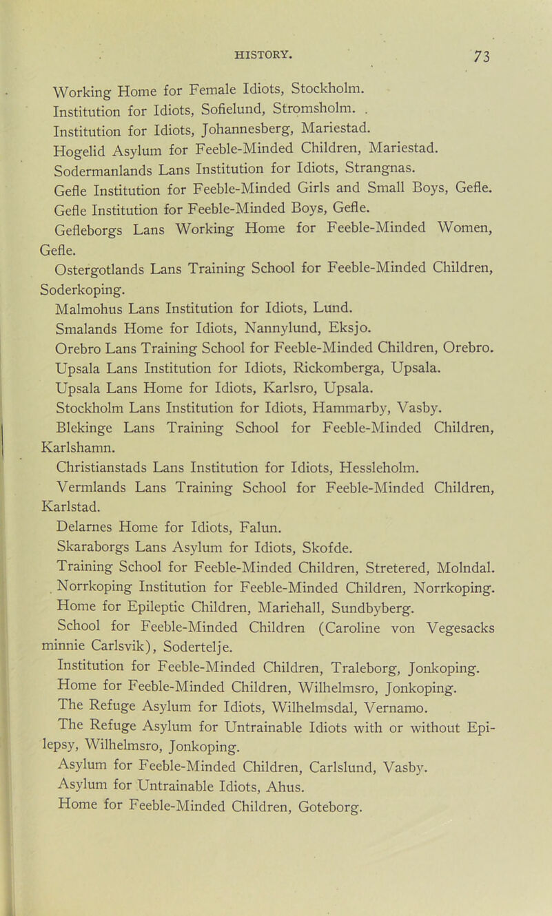 Working Home for Female Idiots, Stockholm. Institution for Idiots, Sofielund, Stromsholm. . Institution for Idiots, Johannesberg, Mariestad. Hogelid Asylum for Feeble-Minded Children, Mariestad. Sodermanlands Lans Institution for Idiots, Strangnas. Gefle Institution for Feeble-Minded Girls and Small Boys, Gefle. Gefle Institution for Feeble-Minded Boys, Gefle. Gefleborgs Lans Working Home for Feeble-Minded Women, Gefle. Ostergotlands Lans Training School for Feeble-Minded Children, Soderkoping. Malmohus Lans Institution for Idiots, Lund. Smalands Home for Idiots, Nannylund, Eksjo. Orebro Lans Training School for Feeble-Minded Children, Orebro. Upsala Lans Institution for Idiots, Rickomberga, Upsala. Upsala Lans Home for Idiots, Karlsro, Upsala. Stockholm Lans Institution for Idiots, Hammarby, Vasby. Blekinge Lans Training School for Feeble-Minded Children, Karlshamn. Christianstads Lans Institution for Idiots, Hessleholm. Vermlands Lans Training School for Feeble-Minded Children, Karlstad. Delarnes Home for Idiots, Falun. Skaraborgs Lans Asylum for Idiots, Skofde. Training School for Feeble-Minded Children, Stretered, Molndal. Norrkoping Institution for Feeble-Minded Children, Norrkoping. Home for Epileptic Children, Mariehall, Sundbyberg. School for Feeble-Minded Children (Caroline von Vegesacks minnie Carlsvik), Sodertelje. Institution for Feeble-Minded Children, Traleborg, Jonkoping. Home for Feeble-Minded Children, Wilhelmsro, Jonkoping. The Refuge Asylum for Idiots, Wilhelmsdal, Vernamo. The Refuge Asylum for Untrainable Idiots with or without Epi- lepsy, Wilhelmsro, Jonkoping. Asylum for Feeble-Minded Children, Carlslund, Vasby. Asylum for Untrainable Idiots, Ahus. Home for Feeble-Minded Children, Goteborg.