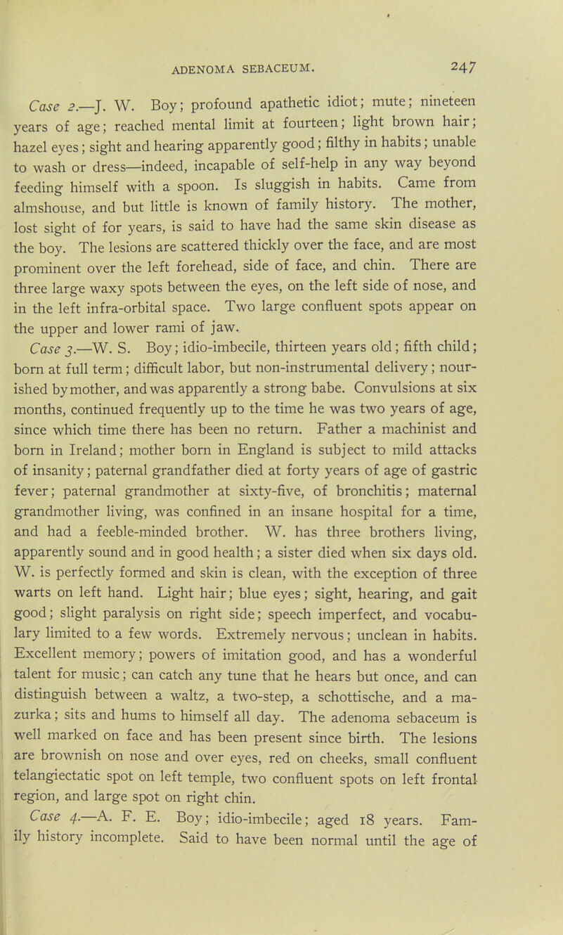 Case 2—J. W. Boy; profound apathetic idiot; mute; nineteen years of age; reached mental limit at fourteen, light brown hair, hazel eyes; sight and hearing apparently good; filthy in habits; unable to wash or dress—indeed, incapable of self-help in any way beyond feeding himself with a spoon. Is sluggish in habits. Came from almshouse, and but little is known of family history. The mother, lost sight of for years, is said to have had the same skin disease as the boy. The lesions are scattered thickly over the face, and are most prominent over the left forehead, side of face, and chin. There are three large waxy spots between the eyes, on the left side of nose, and in the left infra-orbital space. Two large confluent spots appear on the upper and lower rami of jaw. Case 3.—W. S. Boy; idio-imbecile, thirteen years old ; fifth child; born at full term; difficult labor, but non-instrumental delivery; nour- ished by mother, and was apparently a strong babe. Convulsions at six months, continued frequently up to the time he was two years of age, since which time there has been no return. Father a machinist and born in Ireland; mother born in England is subject to mild attacks of insanity; paternal grandfather died at forty years of age of gastric fever; paternal grandmother at sixty-five, of bronchitis; maternal grandmother living, was confined in an insane hospital for a time, and had a feeble-minded brother. W. has three brothers living, apparently sound and in good health; a sister died when six days old. W. is perfectly formed and skin is clean, with the exception of three warts on left hand. Light hair; blue eyes; sight, hearing, and gait good; slight paralysis on right side; speech imperfect, and vocabu- lary limited to a few words. Extremely nervous; unclean in habits. Excellent memory; powers of imitation good, and has a wonderful talent for music; can catch any tune that he hears but once, and can distinguish between a waltz, a two-step, a schottische, and a ma- zurka ; sits and hums to himself all day. The adenoma sebaceum is well marked on face and has been present since birth. The lesions are brownish on nose and over eyes, red on cheeks, small confluent telangiectatic spot on left temple, two confluent spots on left frontal region, and large spot on right chin. Case 4. A. F. E. Boy; idio-imbecile; aged 18 years. Fam- ily history incomplete. Said to have been normal until the age of