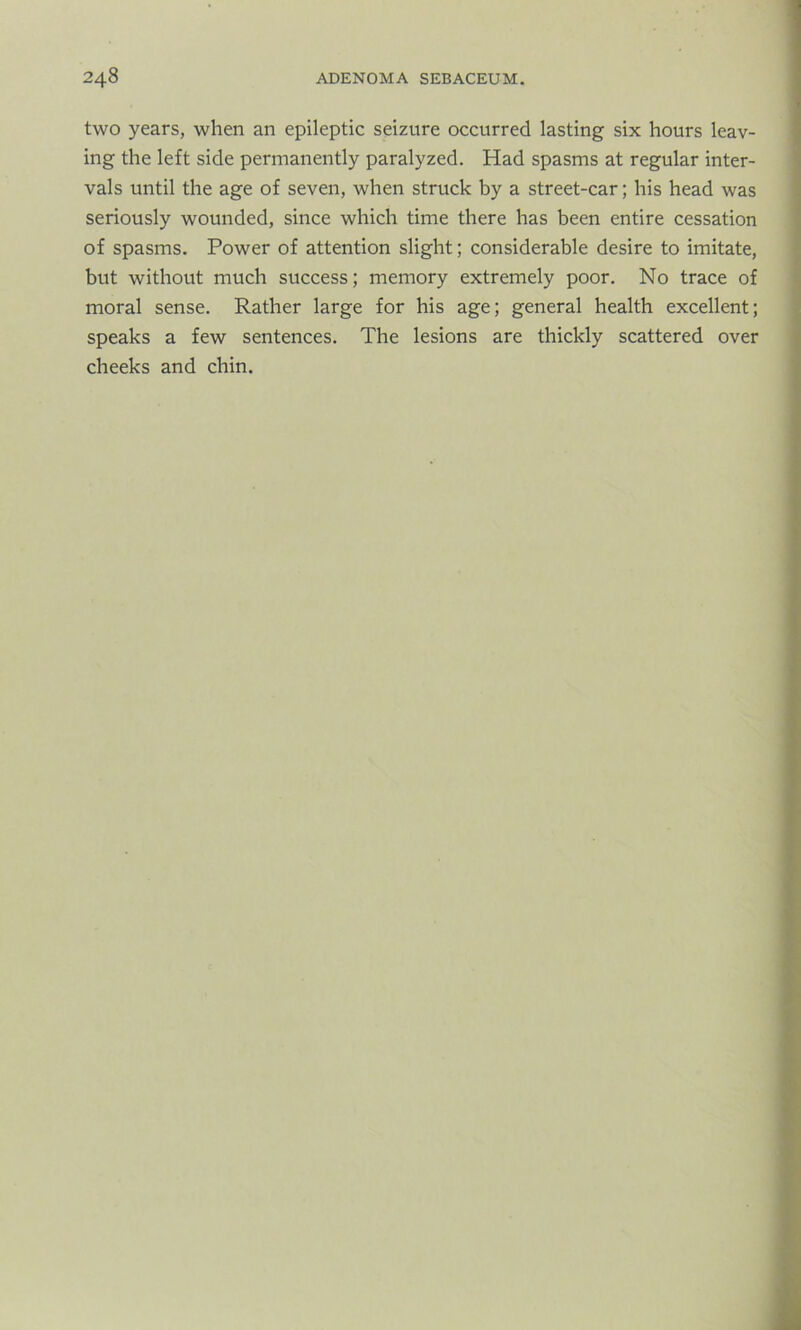 two years, when an epileptic seizure occurred lasting six hours leav- ing the left side permanently paralyzed. Had spasms at regular inter- vals until the age of seven, when struck by a street-car; his head was seriously wounded, since which time there has been entire cessation of spasms. Power of attention slight; considerable desire to imitate, but without much success; memory extremely poor. No trace of moral sense. Rather large for his age; general health excellent; speaks a few sentences. The lesions are thickly scattered over cheeks and chin.