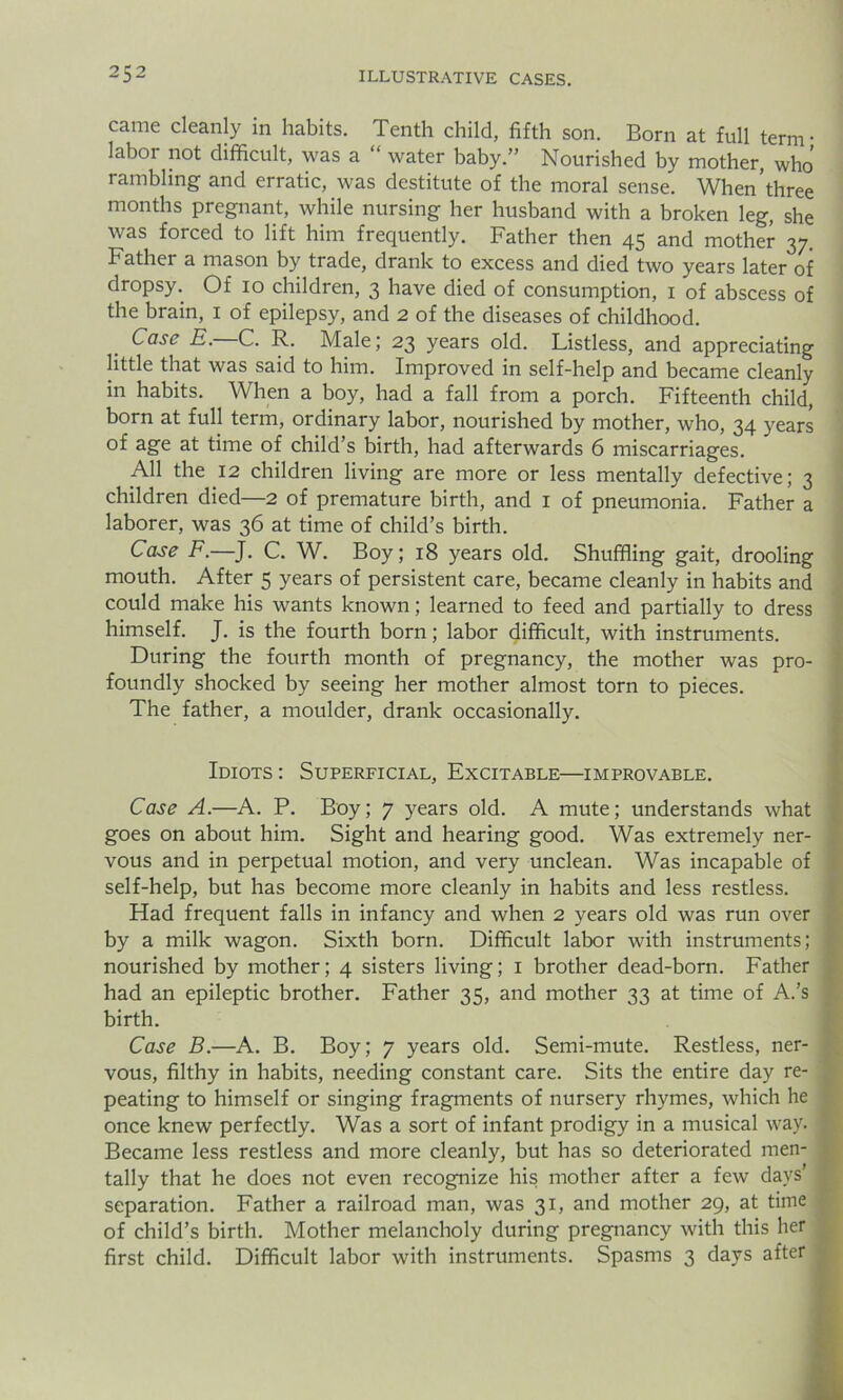 came cleanly in habits. Tenth child, fifth son. Born at full term • labor not difficult, was a “ water baby.” Nourished by mother, who rambling and erratic, was destitute of the moral sense. When’three months pregnant, while nursing her husband with a broken leg, she was forced to lift him frequently. Father then 45 and mother 37 Father a mason by trade, drank to excess and died two years later of dropsy. Of 10 children, 3 have died of consumption, 1 of abscess of the brain, 1 of epilepsy, and 2 of the diseases of childhood. Case E. C. R. Male; 23 years old. Listless, and appreciating little that was said to him. Improved in self-help and became cleanly in habits. When a boy, had a fall from a porch. Fifteenth child, born at full term, ordinary labor, nourished by mother, who, 34 years of age at time of child’s birth, had afterwards 6 miscarriages. All the 12 children living are more or less mentally defective; 3 children died—2 of premature birth, and 1 of pneumonia. Father a laborer, was 36 at time of child’s birth. Case F.—J. C. W. Boy; 18 years old. Shuffling gait, drooling mouth. After 5 years of persistent care, became cleanly in habits and could make his wrants known; learned to feed and partially to dress himself. J. is the fourth born; labor difficult, with instruments. During the fourth month of pregnancy, the mother was pro- foundly shocked by seeing her mother almost torn to pieces. The father, a moulder, drank occasionally. Idiots : Superficial, Excitable—improvable. Case A.—A. P. Boy; 7 years old. A mute; understands what goes on about him. Sight and hearing good. Was extremely ner- vous and in perpetual motion, and very unclean. Was incapable of self-help, but has become more cleanly in habits and less restless. Had frequent falls in infancy and when 2 years old was run over by a milk wagon. Sixth born. Difficult labor with instruments; nourished by mother; 4 sisters living; 1 brother dead-born. Father had an epileptic brother. Father 35, and mother 33 at time of A.’s birth. Case B.—A. B. Boy; 7 years old. Semi-mute. Restless, ner- vous, filthy in habits, needing constant care. Sits the entire day re- peating to himself or singing fragments of nursery rhymes, which he once knew perfectly. Was a sort of infant prodigy in a musical way. Became less restless and more cleanly, but has so deteriorated men- tally that he does not even recognize his mother after a few days’ separation. Father a railroad man, was 31, and mother 29, at time of child’s birth. Mother melancholy during pregnancy with this her first child. Difficult labor with instruments. Spasms 3 days after