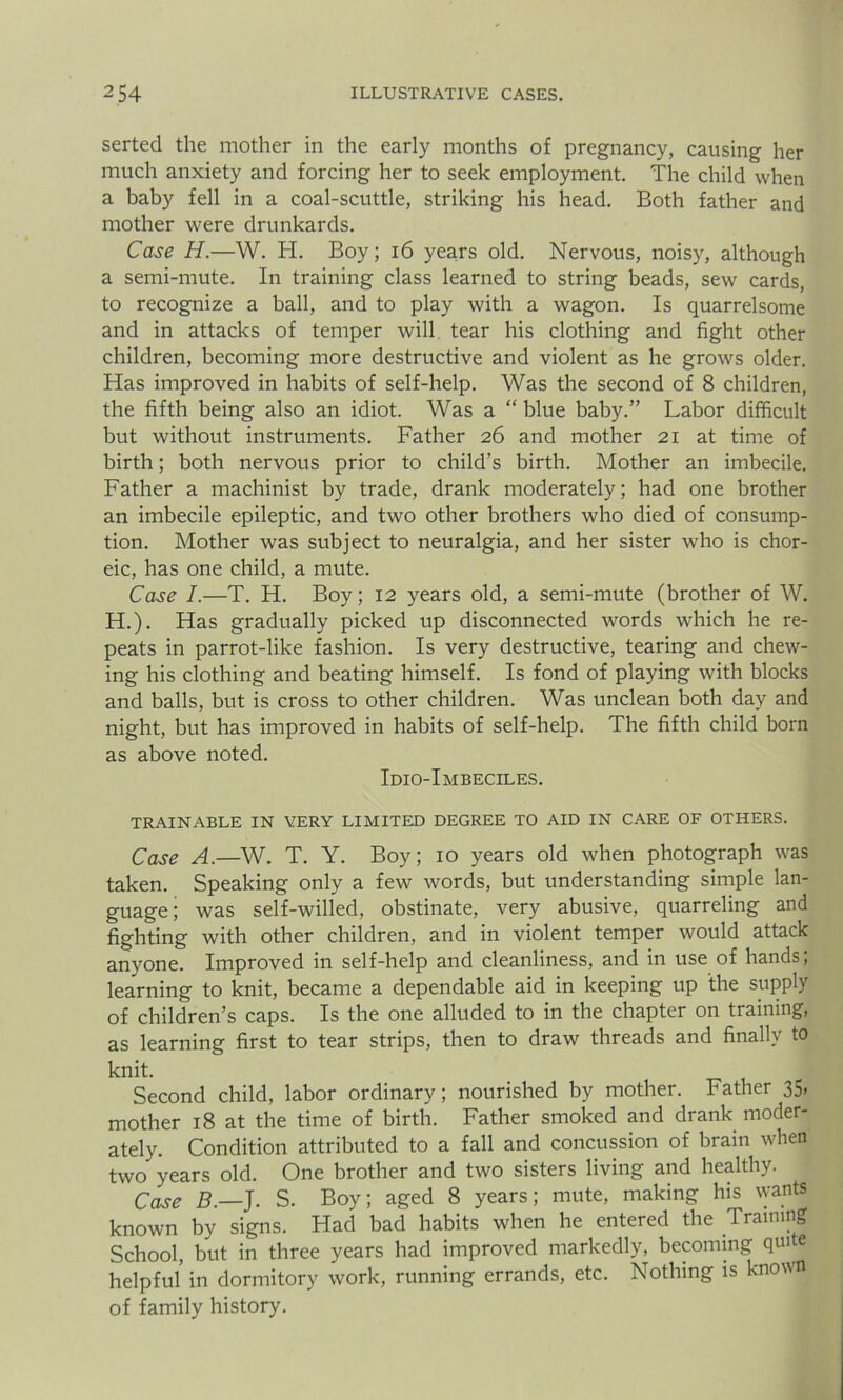 serted the mother in the early months of pregnancy, causing her much anxiety and forcing her to seek employment. The child when a baby fell in a coal-scuttle, striking his head. Both father and mother were drunkards. Case H.—W. H. Boy; 16 years old. Nervous, noisy, although a semi-mute. In training class learned to string beads, sew cards, to recognize a ball, and to play with a wagon. Is quarrelsome and in attacks of temper will tear his clothing and fight other children, becoming more destructive and violent as he grows older. Has improved in habits of self-help. Was the second of 8 children, the fifth being also an idiot. Was a “ blue baby.” Labor difficult but without instruments. Father 26 and mother 21 at time of birth; both nervous prior to child’s birth. Mother an imbecile. Father a machinist by trade, drank moderately; had one brother an imbecile epileptic, and two other brothers who died of consump- tion. Mother was subject to neuralgia, and her sister who is chor- eic, has one child, a mute. Case I.—T. H. Boy; 12 years old, a semi-mute (brother of W. H.). Has gradually picked up disconnected words which he re- peats in parrot-like fashion. Is very destructive, tearing and chew- ing his clothing and beating himself. Is fond of playing with blocks and balls, but is cross to other children. Was unclean both day and night, but has improved in habits of self-help. The fifth child born as above noted. Idio-Imbeciles. TRAINABLE IN VERY LIMITED DEGREE TO AID IN CARE OF OTHERS. Case A.—W. T. Y. Boy; 10 years old when photograph was taken. Speaking only a few words, but understanding simple lan- guage; was self-willed, obstinate, very abusive, quarreling and fighting with other children, and in violent temper would attack anyone. Improved in self-help and cleanliness, and in use of hands; learning to knit, became a dependable aid in keeping up the supply of children’s caps. Is the one alluded to in the chapter on training, as learning first to tear strips, then to draw threads and finally to knit. Second child, labor ordinary; nourished by mother. Father 35. mother 18 at the time of birth. Father smoked and drank moder- ately. Condition attributed to a fall and concussion of brain when two years old. One brother and two sisters living and healthy. Case B.—J. S. Boy; aged 8 years; mute, making his wants known by signs. Had bad habits when he entered the Training School, but in three years had improved markedly, becoming quite helpful in dormitory work, running errands, etc. Nothing is known of family history.