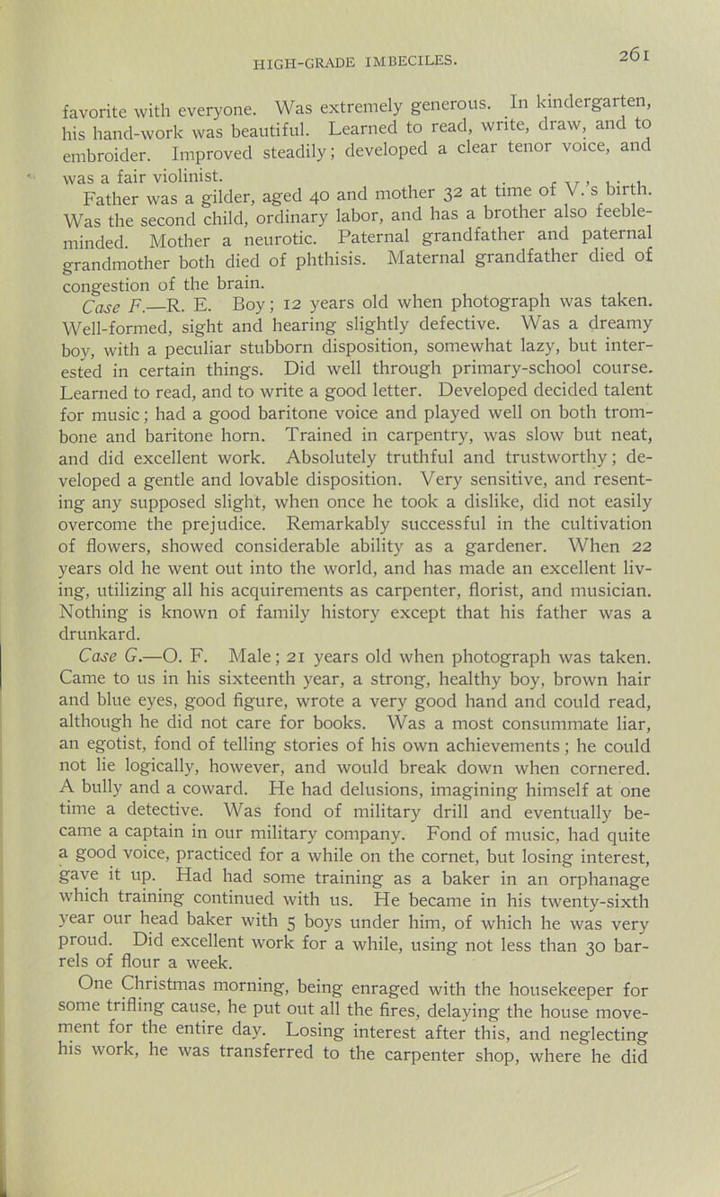 favorite with everyone. Was extremely generous. In kindergarten, his hand-work was beautiful. Learned to read, write, draw, and to embroider. Improved steadily; developed a clear tenor voice, and was a fair violinist. . Father was a gilder, aged 40 and mother 32 at time of V. s birth. Was the second child, ordinary labor, and has a brother also feeble- minded Mother a neurotic. Paternal grandfather and paternal grandmother both died of phthisis. Maternal grandfather died of congestion of the brain. Case F. R. E. Boy; 12 years old when photograph was taken. Well-formed, sight and hearing slightly defective. Was a dreamy boy, with a peculiar stubborn disposition, somewhat lazy, but inter- ested in certain things. Did well through primary-school course. Learned to read, and to write a good letter. Developed decided talent for music; had a good baritone voice and played well on both trom- bone and baritone horn. Trained in carpentry, was slow but neat, and did excellent work. Absolutely truthful and trustworthy; de- veloped a gentle and lovable disposition. Very sensitive, and resent- ing any supposed slight, when once he took a dislike, did not easily overcome the prejudice. Remarkably successful in the cultivation of flowers, showed considerable ability as a gardener. When 22 years old he went out into the world, and has made an excellent liv- ing, utilizing all his acquirements as carpenter, florist, and musician. Nothing is known of family history except that his father was a drunkard. Case G.—O. F. Male; 21 years old when photograph was taken. Came to us in his sixteenth year, a strong, healthy boy, brown hair and blue eyes, good figure, wrote a very good hand and could read, although he did not care for books. Was a most consummate liar, an egotist, fond of telling stories of his own achievements; he could not lie logically, however, and would break down when cornered. A bully and a coward. He had delusions, imagining himself at one time a detective. Was fond of military drill and eventually be- came a captain in our military company. Fond of music, had quite a good voice, practiced for a while on the cornet, but losing interest, gave it up. Had had some training as a baker in an orphanage which training continued with us. He became in his twenty-sixth year our head baker with 5 boys under him, of which he was very proud. Did excellent work for a while, using not less than 30 bar- rels of flour a week. One Christmas morning, being enraged with the housekeeper for some trifling cause, he put out all the fires, delaying the house move- ment for the entire day. Losing interest after this, and neglecting his work, he was transferred to the carpenter shop, where he did