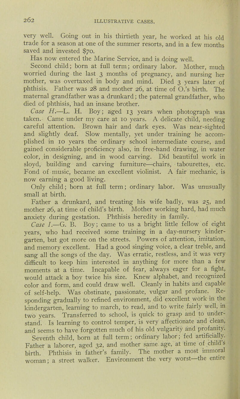 very well. Going out in his thirtieth year, he worked at his old trade for a season at one of the summer resorts, and in a few months saved and invested $70. Has now entered the Marine Service, and is doing well. Second child; born at full term; ordinary labor. Mother, much worried during the last 3 months of pregnancy, and nursing her mother, was overtaxed in body and mind. Died 3 years later of phthisis. Father was 28 and mother 26, at time of O.’s birth. The maternal grandfather was a drunkard; the paternal grandfather, who died of phthisis, had an insane brother. Case H.—L. H. Boy; aged 13 years when photograph was taken. Came under my care at 10 years. A delicate child, needing careful attention. Brown hair and dark eyes. Was near-sighted and slightly deaf. Slow mentally, yet under training he accom- plished in 10 years the ordinary school intermediate course, and gained considerable proficiency also, in free-hand drawing, in water color, in designing, and in wood carving. Did beautiful work in sloyd, building and carving furniture—chairs, tabourettes, etc. Fond of music, became an excellent violinist. A fair mechanic, is now earning a good living. Only child; born at full term; ordinary labor. Was unusually small at birth. Father a drunkard, and treating his wife badly, was 25, and mother 26, at time of child’s birth. Mother working hard, had much anxiety during gestation. Phthisis heredity in family. Case I.—G. B. Boy; came to us a bright little fellow of eight years, who had received some training in a day-nursery kinder- garten, but got more on the streets. Powers of attention, imitation, and memory excellent. Had a good singing voice, a clear treble, and sang all the songs of the day. Was erratic, restless, and it was very difficult to keep him interested in anything for more than a few moments at a time. Incapable of fear, always eager for a fight, would attack a boy twice his size. Knew alphabet, and recognized color and form, and could draw well. Cleanly in habits and capable of self-help. Was obstinate, passionate, vulgar and profane. Re- sponding gradually to refined environment, did excellent work in the kindergarten, learning to march, to read, and to write fairly well, in two years. Transferred to school, is quick to grasp and to under- stand. Is learning to control temper, is very affectionate and clean, and seems to have forgotten much of his old vulgarity and profanity. Seventh child, born at full term; ordinary labor; fed artificially. Father a laborer, aged 32, and mother same age, at time of child’s birth. Phthisis in father’s family. The mother a most immoral woman; a street walker. Environment the very worst—the entire