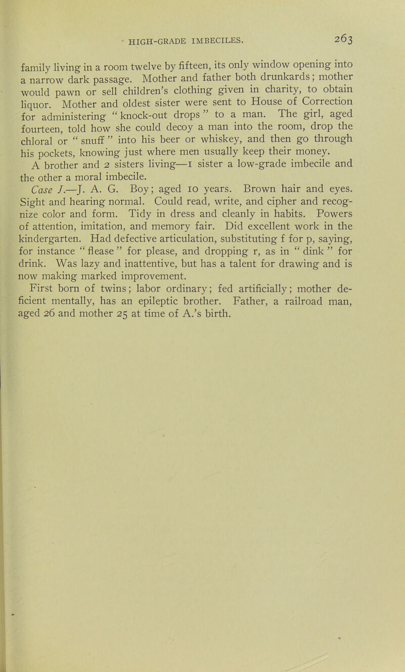 family living in a room twelve by fifteen, its only window opening into a narrow dark passage. Mother and father both drunkards; mother would pawn or sell children’s clothing given in charity, to obtain liquor. Mother and oldest sister were sent to House of Correction for administering “knock-out drops” to a man. The girl, aged fourteen, told how she could decoy a man into the room, drop the chloral or “ snuff ” into his beer or whiskey, and then go through his pockets, knowing just where men usually keep their money. A brother and 2 sisters living—I sister a low-grade imbecile and the other a moral imbecile. Case J.—J. A. G. Boy; aged 10 years. Brown hair and eyes. Sight and hearing normal. Could read, write, and cipher and recog- nize color and form. Tidy in dress and cleanly in habits. Powers of attention, imitation, and memory fair. Did excellent work in the kindergarten. Had defective articulation, substituting f for p, saying, for instance “ flease ” for please, and dropping r, as in “ dink ” for drink. Was lazy and inattentive, but has a talent for drawing and is now making marked improvement. First born of twins; labor ordinary; fed artificially; mother de- ficient mentally, has an epileptic brother. Father, a railroad man, aged 26 and mother 25 at time of A.’s birth.