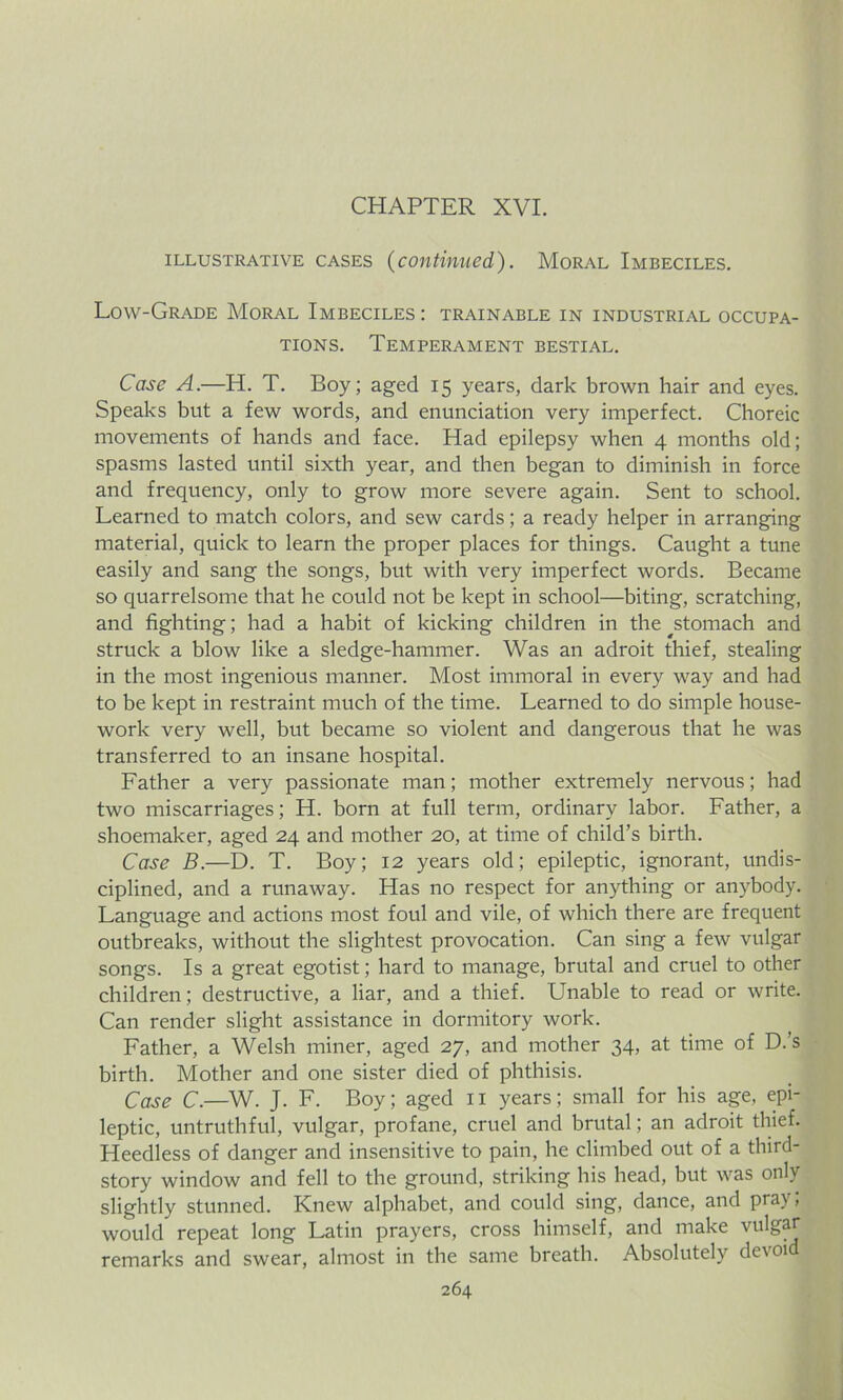 CHAPTER XVI. illustrative cases (continued). Moral Imbeciles. Low-Grade Moral Imbeciles : trainable in industrial occupa- tions. Temperament bestial. Case A.—H. T. Boy; aged 15 years, dark brown hair and eyes. Speaks but a few words, and enunciation very imperfect. Choreic movements of hands and face. Had epilepsy when 4 months old; spasms lasted until sixth year, and then began to diminish in force and frequency, only to grow more severe again. Sent to school. Learned to match colors, and sew cards; a ready helper in arranging material, quick to learn the proper places for things. Caught a tune easily and sang the songs, but with very imperfect words. Became so quarrelsome that he could not be kept in school—biting, scratching, and fighting; had a habit of kicking children in the ^stomach and struck a blow like a sledge-hammer. Was an adroit thief, stealing in the most ingenious manner. Most immoral in every way and had to be kept in restraint much of the time. Learned to do simple house- work very well, but became so violent and dangerous that he was transferred to an insane hospital. Father a very passionate man; mother extremely nervous; had two miscarriages; H. born at full term, ordinary labor. Father, a shoemaker, aged 24 and mother 20, at time of child’s birth. Case B.—D. T. Boy; 12 years old; epileptic, ignorant, undis- ciplined, and a runaway. Has no respect for anything or anybody. Language and actions most foul and vile, of which there are frequent outbreaks, without the slightest provocation. Can sing a few vulgar songs. Is a great egotist; hard to manage, brutal and cruel to other children; destructive, a liar, and a thief. Unable to read or write. Can render slight assistance in dormitory work. Father, a Welsh miner, aged 27, and mother 34, at time of D.’s birth. Mother and one sister died of phthisis. Case C.—W. J. F. Boy; aged 11 years; small for his age, epi- leptic, untruthful, vulgar, profane, cruel and brutal; an adroit thief. Heedless of danger and insensitive to pain, he climbed out of a third- story window and fell to the ground, striking his head, but was only slightly stunned. Knew alphabet, and could sing, dance, and pray; would repeat long Latin prayers, cross himself, and make vulgar- remarks and swear, almost in the same breath. Absolutely devoid