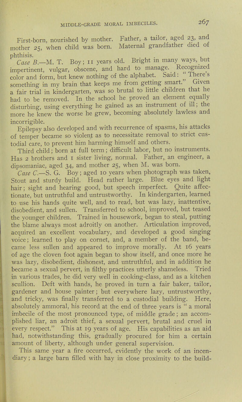 First-born, nourished by mother. Father, a tailor, aged 23, and mother 25, when child was born. Maternal grandfather died of phthisis. . . Case B.—M. T. Boy; 11 years old. Bright 111 many ways, but impertinent, vulgar, obscene, and hard to manage. Recognized color and form, but knew nothing of the alphabet. Said: „ There s something in my brain that keeps me from getting smart. Given a fair trial in kindergarten, was so brutal to little children that he had to be removed. In the school he proved an element equally disturbing, using everything he gained as an instrument of ill, the more he knew the worse he grew, becoming absolutely lawless and incorrigible. Epilepsy also developed and with recurrence of spasms, his attacks of temper became so violent as to necessitate removal to strict cus- todial care, to prevent him harming himself and others. Third child; born at full term; difficult labor, but no instruments. Has 2 brothers and 1 sister living, normal. Father, an engineer, a dipsomaniac, aged 34, and mother 25, when M. was born. Case C.—S. G. Boy; aged 10 years when photograph was taken, Stout and sturdy build. Head rather large. Blue eyes and light hair; sight and hearing good, but speech imperfect. Quite affec- tionate, but untruthful and untrustworthy. In kindergarten, learned to use his hands quite well, and to read, but was lazy, inattentive, disobedient, and sullen. Transferred to school, improved, but teased the younger children. Trained in housework, began to steal, putting the blame always most adroitly on another. Articulation improved, acquired an excellent vocabulary, and developed a good singing voice; learned to play on cornet, and, a member of the band, be- came less sullen and appeared to improve morally. At 16 years of age the cloven foot again began to show itself, and once more he was lazy, disobedient, dishonest, and untruthful, and in addition he became a sexual pervert, in filthy practices utterly shameless. Tried in various trades, he did very well in cooking-class, and as a kitchen scullion. Deft with hands, he proved in turn a fair baker, tailor, gardener and house painter; but everywhere lazy, untrustworthy, and tricky, was finally transferred to a custodial building. Here, absolutely ammoral, his record at the end of three years is “ a moral imbecile of the most pronounced type, of middle grade; an accom- plished liar, an adroit thief, a sexual pervert, brutal and cruel in every respect.” This at 19 years of age. His capabilities as an aid had, notwithstanding this, gradually procured for him a certain amount of liberty, although under general supervision. This same year a fire occurred, evidently the work of an incen- diary ; a large barn filled with hay in close proximity to the build-