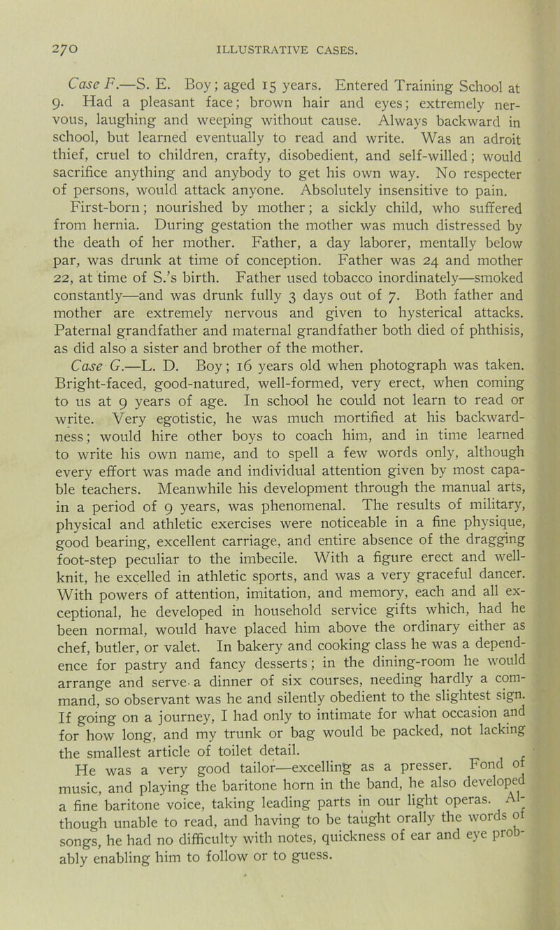 Case F.—S. E. Boy; aged 15 years. Entered Training School at 9. Had a pleasant face; brown hair and eyes; extremely ner- vous, laughing and weeping without cause. Always backward in school, but learned eventually to read and write. Was an adroit thief, cruel to children, crafty, disobedient, and self-willed; would sacrifice anything and anybody to get his own way. No respecter of persons, would attack anyone. Absolutely insensitive to pain. First-born; nourished by mother; a sickly child, who suffered from hernia. During gestation the mother was much distressed by the death of her mother. Father, a day laborer, mentally below par, was drunk at time of conception. Father was 24 and mother 22, at time of S.’s birth. Father used tobacco inordinately—smoked constantly—and was drunk fully 3 days out of 7. Both father and mother are extremely nervous and given to hysterical attacks. Paternal grandfather and maternal grandfather both died of phthisis, as did also a sister and brother of the mother. Case G.—L. D. Boy; 16 years old when photograph was taken. Bright-faced, good-natured, well-formed, very erect, when coming to us at 9 years of age. In school he could not learn to read or write. Very egotistic, he was much mortified at his backward- ness; would hire other boys to coach him, and in time learned to write his own name, and to spell a few words only, although every effort was made and individual attention given by most capa- ble teachers. Meanwhile his development through the manual arts, in a period of 9 years, was phenomenal. The results of military, physical and athletic exercises were noticeable in a fine physique, good bearing, excellent carriage, and entire absence of the dragging foot-step peculiar to the imbecile. With a figure erect and well- knit, he excelled in athletic sports, and was a very graceful dancer. With powers of attention, imitation, and memory, each and all ex- ceptional, he developed in household service gifts which, had he been normal, would have placed him above the ordinary either as chef, butler, or valet. In bakery and cooking class he was a depend- ence for pastry and fancy desserts; in the dining-room he would arrange and serve-a dinner of six courses, needing hardly a com- mand, so observant was he and silently obedient to the slightest sign. If going on a journey, I had only to intimate for what occasion and for how long, and my trunk or bag would be packed, not lacking the smallest article of toilet detail. He was a very good tailor—excelling as a presser. Fond of music, and playing the baritone horn in the band, he also developed a fine’ baritone voice, taking leading parts in our light operas. Al- though unable to read, and having to be tahght orally the words ot songs, he had no difficulty with notes, quickness of ear and eye prob- ably enabling him to follow or to guess.