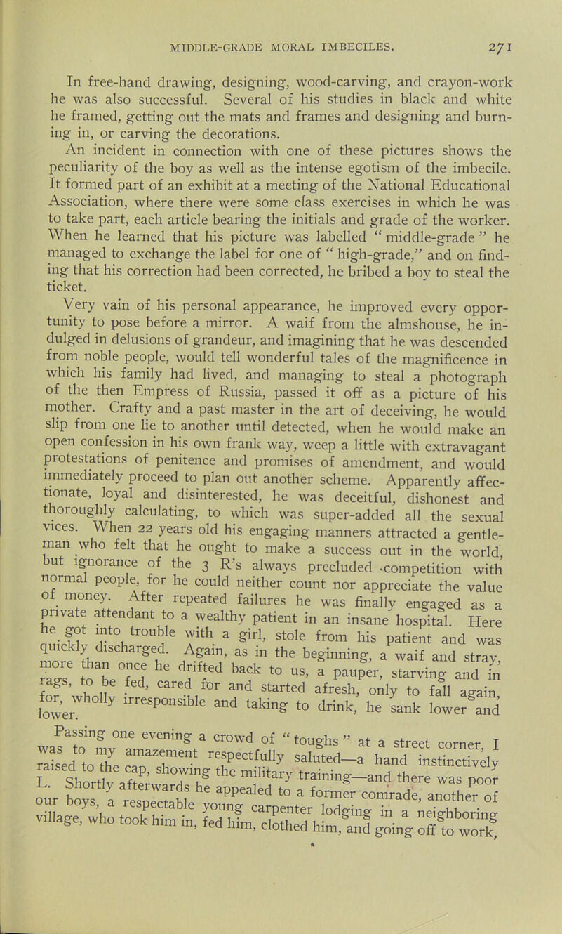 In free-hand drawing, designing, wood-carving, and crayon-work he was also successful. Several of his studies in black and white he framed, getting out the mats and frames and designing and burn- ing in, or carving the decorations. An incident in connection with one of these pictures shows the peculiarity of the boy as well as the intense egotism of the imbecile. It formed part of an exhibit at a meeting of the National Educational Association, where there were some class exercises in which he was to take part, each article bearing the initials and grade of the worker. When he learned that his picture was labelled “ middle-grade ” he managed to exchange the label for one of “ high-grade,” and on find- ing that his correction had been corrected, he bribed a boy to steal the ticket. Very vain of his personal appearance, he improved every oppor- tunity to pose before a mirror. A waif from the almshouse, he in- dulged in delusions of grandeur, and imagining that he was descended from noble people, would tell wonderful tales of the magnificence in which his family had lived, and managing to steal a photograph of the then Empress of Russia, passed it off as a picture of his mother. Crafty and a past master in the art of deceiving, he would slip from one lie to another until detected, when he would make an open confession in his own frank way, weep a little with extravagant protestations of penitence and promises of amendment, and would immediately proceed to plan out another scheme. Apparently affec- tionate, loyal and disinterested, he was deceitful, dishonest and thoroughly calculating, to which was super-added all the sexual vices. When 22 years old his engaging manners attracted a gentle- man who felt that he ought to make a success out in the world but ignorance of the 3 R’s always precluded -competition with normal people, for he could neither count nor appreciate the value of. money- After repeated failures he was finally engaged as a private attendant to a wealthy patient in an insane hospital. Here nldT rt(Vtr°U?e Tth a gir1’ stole from his Patient and was quickly discharged. Again, as m the beginning, a waif and strav ST TTd he dHrr bV t0 * P“&. starvingandYn .ags, to be fed, cared for and started afresh, only to fall ag-ain lower y irreSp°nsible and taking to drink, he sank lowered Passing one evening a crowd of “toughs” at a street corner I 7*:j°toz rr rrctfu,iy ^ our boys^a village, who took hint in, feThLXht/h^f ££ offfo woSf