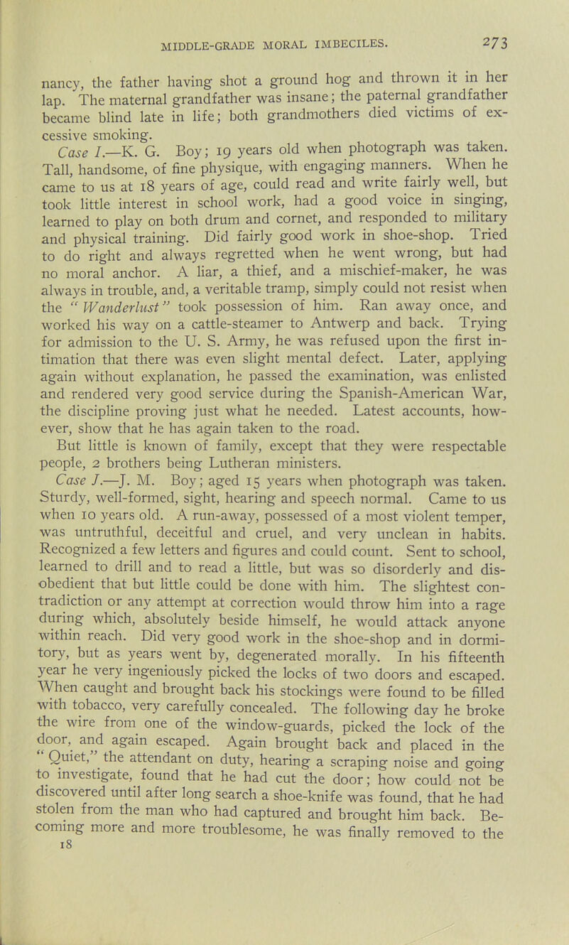 nancy, the father having shot a ground hog and thrown it in her lap. The maternal grandfather was insane; the paternal grandfather became blind late in life ; both grandmothers died victims of ex- cessive smoking. Case I— K. G. Boy; 19 years old when photograph was taken. Tall, handsome, of fine physique, with engaging manners. When he came to us at 18 years of age, could read and write fairly well, but took little interest in school work, had a good voice in singing, learned to play on both drum and cornet, and responded to military and physical training. Did fairly good work in shoe-shop. Tried to do right and always regretted when he went wrong, but had no moral anchor. A liar, a thief, and a mischief-maker, he was always in trouble, and, a veritable tramp, simply could not resist when the  Wanderlust ” took possession of him. Ran away once, and worked his way on a cattle-steamer to Antwerp and back. Trying for admission to the U. S. Army, he was refused upon the first in- timation that there was even slight mental defect. Later, applying again without explanation, he passed the examination, was enlisted and rendered very good service during the Spanish-American War, the discipline proving just what he needed. Latest accounts, how- ever, show that he has again taken to the road. But little is known of family, except that they were respectable people, 2 brothers being Lutheran ministers. Case J.—J. M. Boy; aged 15 years when photograph was taken. Sturdy, well-formed, sight, hearing and speech normal. Came to us when 10 years old. A run-away, possessed of a most violent temper, was untruthful, deceitful and cruel, and very unclean in habits. Recognized a few letters and figures and could count. Sent to school, learned to drill and to read a little, but was so disorderly and dis- obedient that but little could be done with him. The slightest con- tradiction or any attempt at correction would throw him into a rage during which, absolutely beside himself, he would attack anyone within reach. Did very good work in the shoe-shop and in dormi- tory, but as years went by, degenerated morally. In his fifteenth year he very ingeniously picked the locks of two doors and escaped. When caught and brought back his stockings were found to be filled with tobacco, very carefully concealed. The following day he broke the wire from one of the window-guards, picked the lock of the door, and again escaped. Again brought back and placed in the Quiet, . the attendant on duty, hearing a scraping noise and going to investigate,. found that he had cut the door; how could not be discovered until after long search a shoe-knife was found, that he had stolen from the man who had captured and brought him back. Be- coming more and more troublesome, he was finally removed to the 18