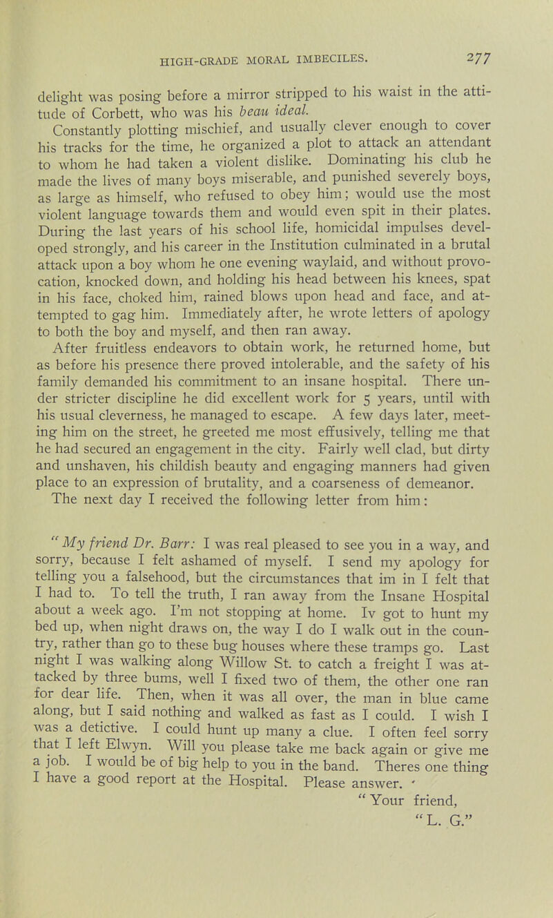 delight was posing before a mirror stripped to his waist in the atti- tude of Corbett, who was his beau ideal. Constantly plotting mischief, and usually clever enough to cover his tracks for the time, he organized a plot to attack an attendant to whom he had taken a violent dislike. Dominating his club he made the lives of many boys miserable, and punished severely boys, as large as himself, who refused to obey him, would use the most violent language towards them and would even spit in their plates. During the last years of his school life, homicidal impulses devel- oped strongly, and his career in the Institution culminated in a brutal attack upon a boy whom he one evening waylaid, and without provo- cation, knocked down, and holding his head between his knees, spat in his face, choked him, rained blows upon head and face, and at- tempted to gag him. Immediately after, he wrote letters of apology to both the boy and myself, and then ran away. After fruitless endeavors to obtain work, he returned home, but as before his presence there proved intolerable, and the safety of his family demanded his commitment to an insane hospital. There un- der stricter discipline he did excellent work for 5 years, until with his usual cleverness, he managed to escape. A few days later, meet- ing him on the street, he greeted me most effusively, telling me that he had secured an engagement in the city. Fairly well clad, but dirty and unshaven, his childish beauty and engaging manners had given place to an expression of brutality, and a coarseness of demeanor. The next day I received the following letter from him: “ My friend Dr. Barr: I was real pleased to see you in a way, and sorry, because I felt ashamed of myself. I send my apology for telling you a falsehood, but the circumstances that im in I felt that I had to. To tell the truth, I ran away from the Insane Hospital about a week ago. I'm not stopping at home. Iv got to hunt my bed up, when night draws on, the way I do I walk out in the coun- try, rather than go to these bug houses where these tramps go. Last night I was walking along Willow St. to catch a freight I was at- tacked by three bums, well I fixed two of them, the other one ran for dear life. Then, when it was all over, the man in blue came along, but I said nothing and walked as fast as I could. I wish I was a detictive. I could hunt up many a clue. I often feel sorry that I left Elwyn. Will you please take me back again or give me a job. I would be of big help to you in the band. Theres one thing I have a good report at the Hospital. Please answer. ' “ Your friend, “L. G.”