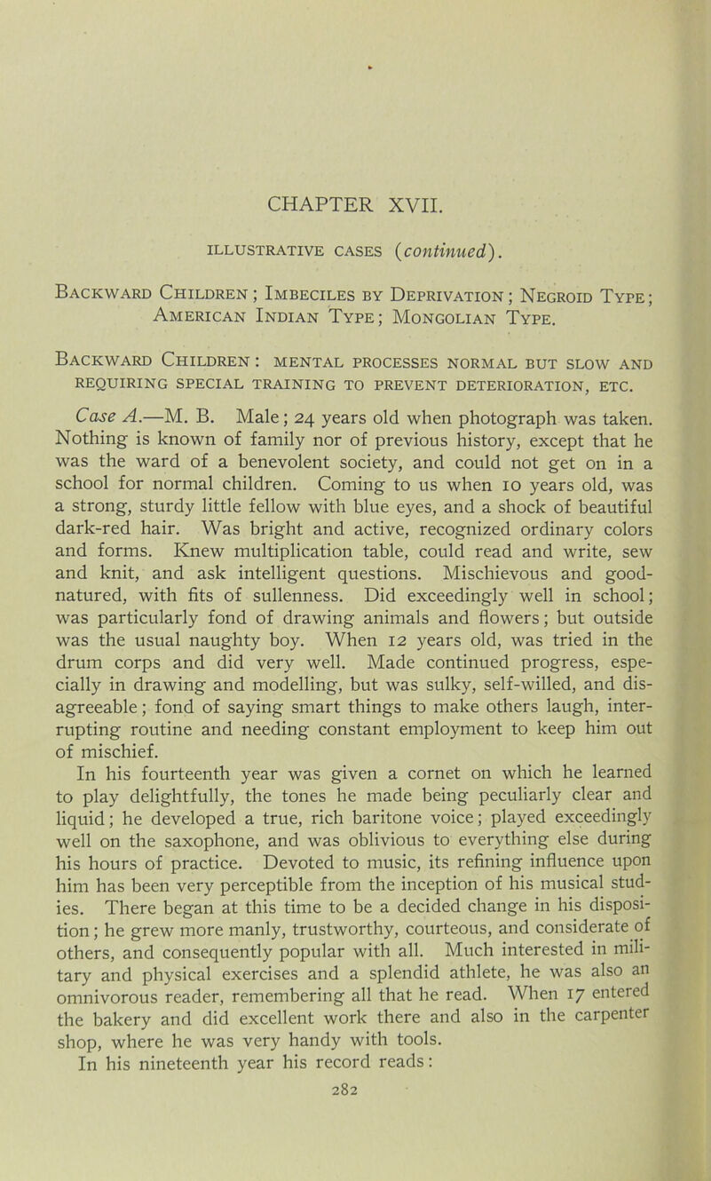 CHAPTER XVII. illustrative cases (continued). Backward Children ; Imbeciles by Deprivation; Negroid Type; American Indian Type; Mongolian Type. Backward Children : mental processes normal but slow and REQUIRING SPECIAL TRAINING TO PREVENT DETERIORATION, ETC. Case A.—M. B. Male; 24 years old when photograph was taken. Nothing is known of family nor of previous history, except that he was the ward of a benevolent society, and could not get on in a school for normal children. Coming to us when 10 years old, was a strong, sturdy little fellow with blue eyes, and a shock of beautiful dark-red hair. Was bright and active, recognized ordinary colors and forms. Knew multiplication table, could read and write, sew and knit, and ask intelligent questions. Mischievous and good- natured, with fits of sullenness. Did exceedingly well in school; was particularly fond of drawing animals and flowers; but outside was the usual naughty boy. When 12 years old, was tried in the drum corps and did very well. Made continued progress, espe- cially in drawing and modelling, but was sulky, self-willed, and dis- agreeable ; fond of saying smart things to make others laugh, inter- rupting routine and needing constant employment to keep him out of mischief. In his fourteenth year was given a cornet on which he learned to play delightfully, the tones he made being peculiarly clear and liquid; he developed a true, rich baritone voice; played exceedingly well on the saxophone, and was oblivious to everything else during his hours of practice. Devoted to music, its refining influence upon him has been very perceptible from the inception of his musical stud- ies. There began at this time to be a decided change in his disposi- tion ; he grew more manly, trustworthy, courteous, and considerate of others, and consequently popular with all. Much interested in mili- tary and physical exercises and a splendid athlete, he was also an omnivorous reader, remembering all that he read. When 17 entered the bakery and did excellent work there and also in the carpenter shop, where he was very handy with tools. In his nineteenth year his record reads: