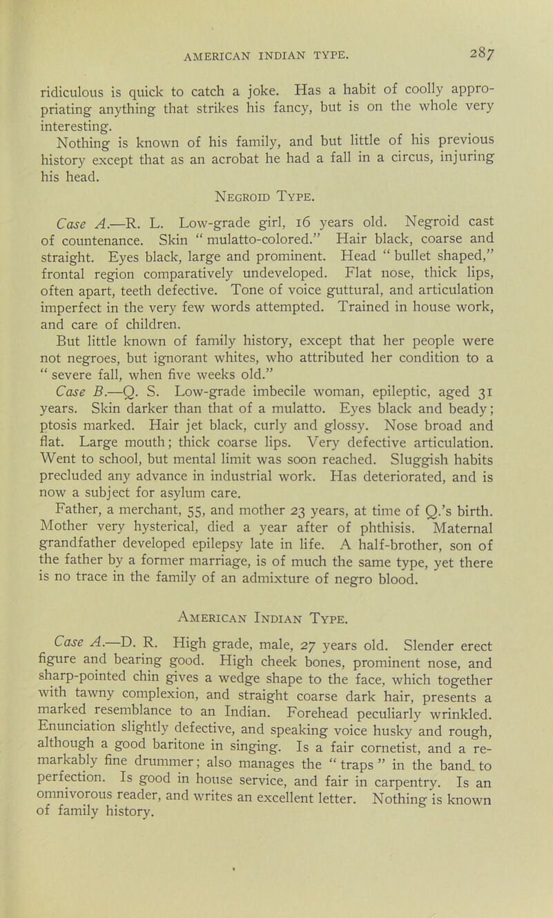 ridiculous is quick to catch a joke. Has a habit of coolly appro- priating anything that strikes his fancy, but is on the whole very interesting. Nothing is known of his family, and but little of his previous history except that as an acrobat he had a fall in a circus, injuring his head. Negroid Type. Case A.—R. L. Low-grade girl, 16 years old. Negroid cast of countenance. Skin “ mulatto-colored.” Hair black, coarse and straight. Eyes black, large and prominent. Head “ bullet shaped,” frontal region comparatively undeveloped. Flat nose, thick lips, often apart, teeth defective. Tone of voice guttural, and articulation imperfect in the very few words attempted. Trained in house work, and care of children. But little known of family history, except that her people were not negroes, but ignorant whites, who attributed her condition to a “ severe fall, when five weeks old.” Case B.—Q. S. Low-grade imbecile woman, epileptic, aged 31 years. Skin darker than that of a mulatto. Eyes black and beady; ptosis marked. Hair jet black, curly and glossy. Nose broad and flat. Large mouth; thick coarse lips. Very defective articulation. Went to school, but mental limit was soon reached. Sluggish habits precluded any advance in industrial work. Has deteriorated, and is now a subject for asylum care. Father, a merchant, 55, and mother 23 years, at time of Q.’s birth. Mother very hysterical, died a year after of phthisis. Maternal grandfather developed epilepsy late in life. A half-brother, son of the father by a former marriage, is of much the same type, yet there is no trace in the family of an admixture of negro blood. American Indian Type. Case A.—D. R. High grade, male, 27 years old. Slender erect figure and bearing good. High cheek bones, prominent nose, and sharp-pointed chin gives a wedge shape to the face, which together with tawny complexion, and straight coarse dark hair, presents a maiked resemblance to an Indian. Forehead peculiarly wrinkled. Enunciation slightly defective, and speaking voice husky and rough, although a good baritone in singing. Is a fair cornetist, and a re- markably fine drummer; also manages the “ traps ” in the band, to perfection. Is good in house service, and fair in carpentry. Is an omnivorous reader, and writes an excellent letter. Nothing is known of family history.