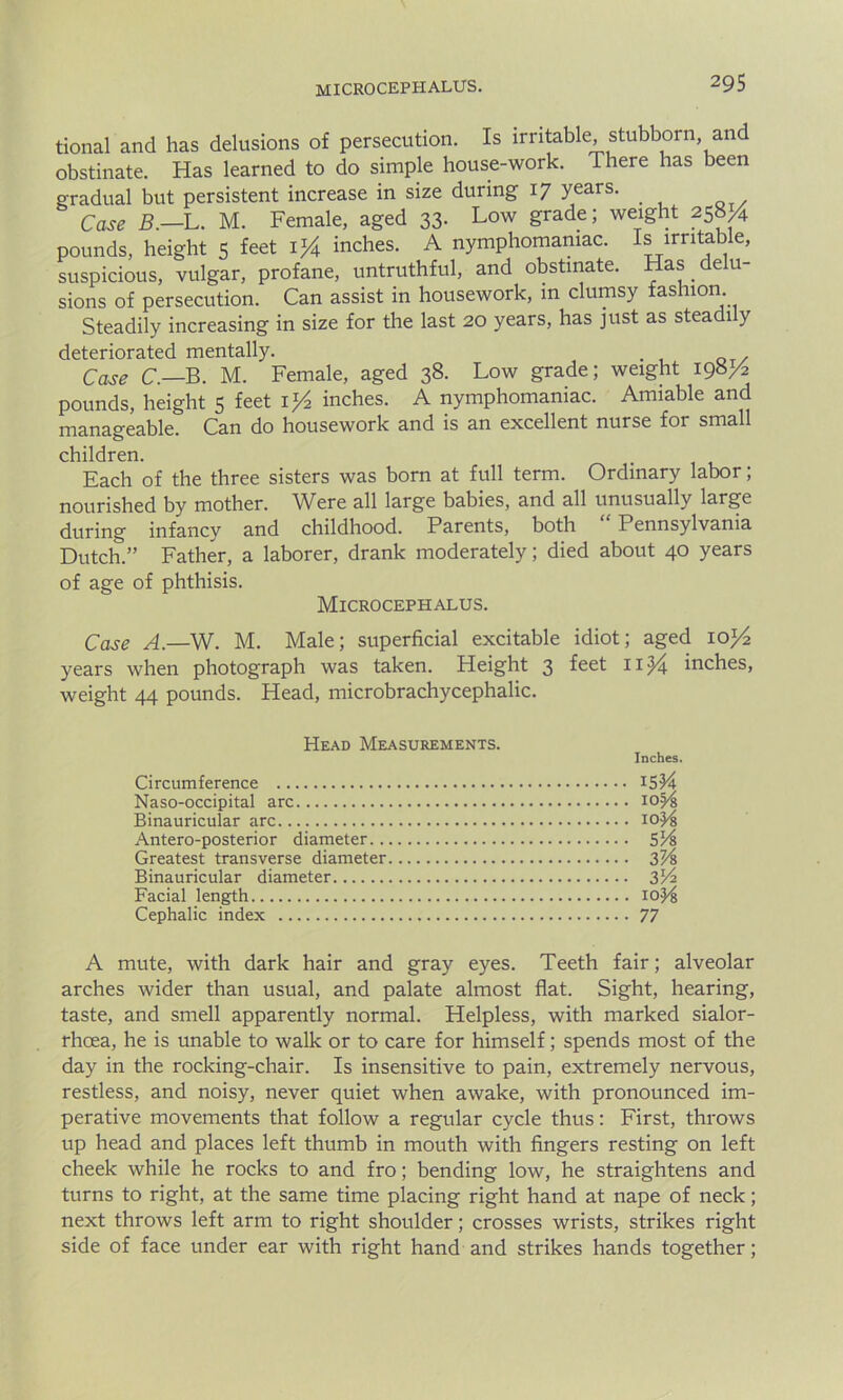tional and has delusions of persecution. Is irritable, stubborn and obstinate. Has learned to do simple house-work. There has been gradual but persistent increase in size during 17 years. Case B.-L. M. Female, aged 33- Low grade; weight 258/. pounds, height 5 feet l}£ inches. A nymphomaniac. Is irritable, suspicious, vulgar, profane, untruthful, and obstinate. Has delu- sions of persecution. Can assist in housework, in clumsy fashion Steadily increasing in size for the last 20 years, has just as steadily deteriorated mentally. Case C — B. M. Female, aged 38. Low grade; weight 198/2 pounds, height 5 feet 1 ^ inches. A nymphomaniac. Amiable and manageable. Can do housework and is an excellent nurse for small children. Each of the three sisters was born at full term. Ordinary labor; nourished by mother. Were all large babies, and all unusually large during infancy and childhood. Parents, both “ Pennsylvania Dutch.” Father, a laborer, drank moderately; died about 40 years of age of phthisis. Microcephalus. Case A.—W. M. Male; superficial excitable idiot; aged ioj4 years when photograph was taken. Height 3 feet 11/j inches, weight 44 pounds. Head, microbrachycephalic. Head Measurements. Circumference Naso-occipital arc Binauricular arc Antero-posterior diameter.. Greatest transverse diameter Binauricular diameter Facial length Cephalic index Inches. 10 Yf, IOjMs 5'A 37A 3V2 10H 77 A mute, with dark hair and gray eyes. Teeth fair; alveolar arches wider than usual, and palate almost flat. Sight, hearing, taste, and smell apparently normal. Helpless, with marked sialor- rhoea, he is unable to walk or to care for himself; spends most of the day in the rocking-chair. Is insensitive to pain, extremely nervous, restless, and noisy, never quiet when awake, with pronounced im- perative movements that follow a regular cycle thus: First, throws up head and places left thumb in mouth with fingers resting on left cheek while he rocks to and fro; bending low, he straightens and turns to right, at the same time placing right hand at nape of neck; next throws left arm to right shoulder; crosses wrists, strikes right side of face under ear with right hand and strikes hands together;