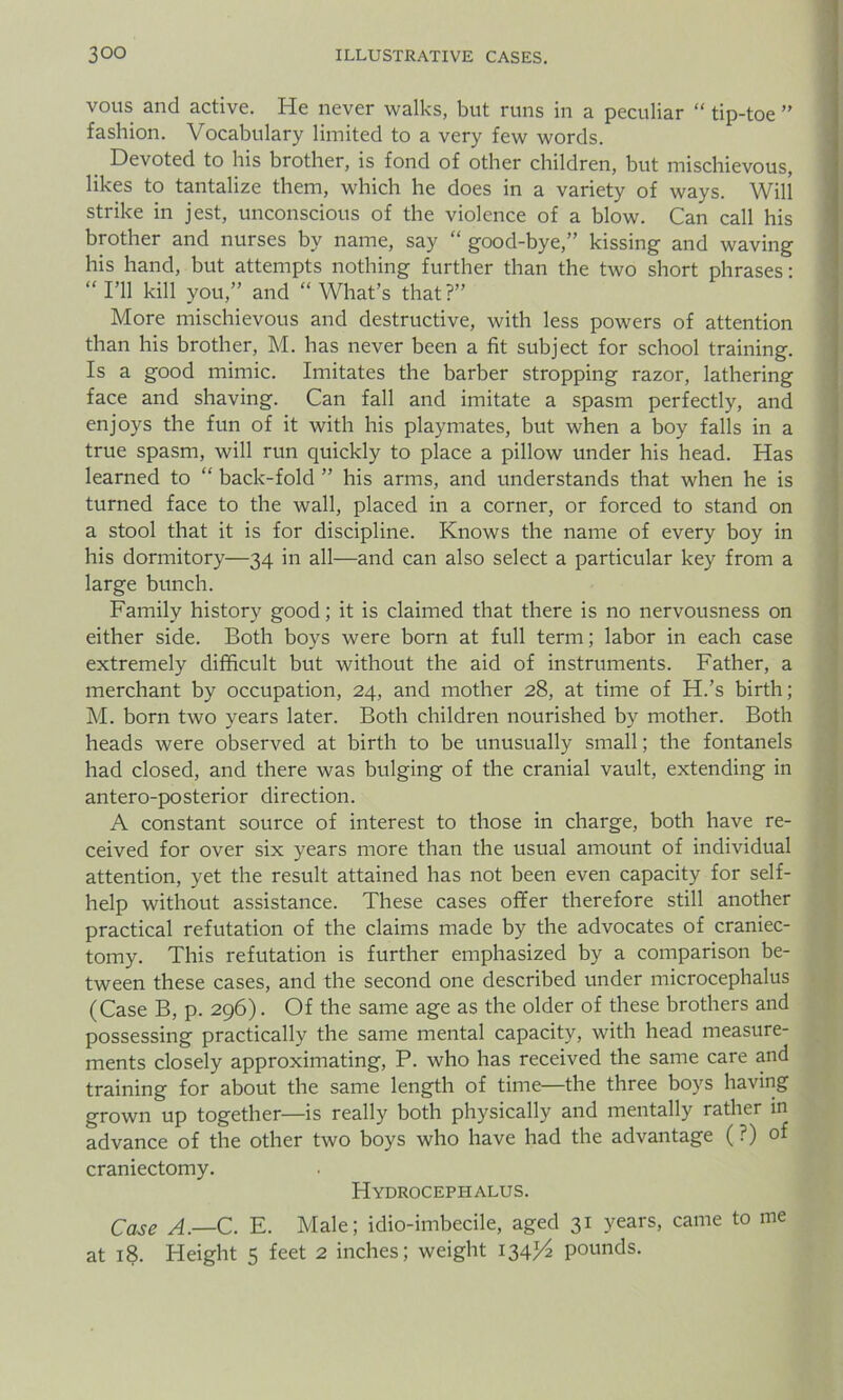 vous and active. He never walks, but runs in a peculiar “ tip-toe ” fashion. Vocabulary limited to a very few words. Devoted to his brother, is fond of other children, but mischievous, likes to tantalize them, which he does in a variety of ways. Will strike in jest, unconscious of the violence of a blow. Can call his brother and nurses by name, say “ good-bye,” kissing and waving his hand, but attempts nothing further than the two short phrases: “ I’ll kill you,” and “ What’s that?” More mischievous and destructive, with less powers of attention than his brother, M. has never been a fit subject for school training. Is a good mimic. Imitates the barber stropping razor, lathering face and shaving. Can fall and imitate a spasm perfectly, and enjoys the fun of it with his playmates, but when a boy falls in a true spasm, will run quickly to place a pillow under his head. Has learned to “ back-fold ” his arms, and understands that when he is turned face to the wall, placed in a corner, or forced to stand on a stool that it is for discipline. Knows the name of every boy in his dormitory—34 in all—and can also select a particular key from a large bunch. Family history good; it is claimed that there is no nervousness on either side. Both boys were born at full term; labor in each case extremely difficult but without the aid of instruments. Father, a merchant by occupation, 24, and mother 28, at time of H.’s birth; M. born two years later. Both children nourished by mother. Both heads were observed at birth to be unusually small; the fontanels had closed, and there was bulging of the cranial vault, extending in antero-posterior direction. A constant source of interest to those in charge, both have re- ceived for over six years more than the usual amount of individual attention, yet the result attained has not been even capacity for self- help without assistance. These cases offer therefore still another practical refutation of the claims made by the advocates of craniec- tomy. This refutation is further emphasized by a comparison be- tween these cases, and the second one described under microcephalus (Case B, p. 296). Of the same age as the older of these brothers and possessing practically the same mental capacity, with head measure- ments closely approximating, P. who has received the same care and training for about the same length of time—the three boys having grown up together—is really both physically and mentally rather in advance of the other two boys who have had the advantage (?) of craniectomy. PIydrocephalus. Case A.—C. E. Male; idio-imbecile, aged 31 years, came to me at 18. Iieight 5 feet 2 inches; weight 134^ pounds.