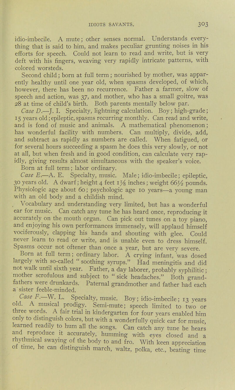 idio-imbecile. A mute; other senses normal. Understands every- thing that is said to him, and makes peculiar grunting noises in his efforts for speech. Could not learn to read and write, but is very deft with his fingers, weaving very rapidly intricate patterns, with colored worsteds. Second child; born at full term; nourished by mother, was appar- ently healthy until one year old, when spasms developed, of which, however, there has been no recurrence. Father a farmer, slow of speech and action, was 37, and mother, who has a small goitre, was 28 at time of child’s birth. Both parents mentally below par. Case D.—J. I. Specialty, lightning calculation. Boy; high-grade; 15 years old; epileptic, spasms recurring monthly. Can read and write, and is fond of music and animals. A mathematical phenomenon; has wonderful facility with numbers. Can multiply, divide, add, and subtract as rapidly as numbers are called. When fatigued, or for several hours succeeding a spasm he does this very slowly, or not at all, but when fresh and in good condition, can calculate very rap- idly, giving results almost simultaneous with the speaker’s voice. Born at full term; labor ordinary. Case E.—A. E. Specialty, music. Male; idio-imbecile; epileptic, 30 years old. A dwarf; height 4 feet iJ/s inches ; weight 66^2 pounds. Physiologic age about 60; psychologic age 10 years—a young man with an old body and a childish mind. , Vocabulary and understanding very limited, but has a wonderful ear for music. Can catch any tune he has heard once, reproducing it accurately on the mouth organ. Can pick out tunes on a toy piano, and enjoying his own performances immensely, will applaud himself vociferously, clapping his hands and shouting with glee. Could never learn to read or write, and is unable even to dress himself. Spasms occur not oftener than once a year, but are very severe. Born at full term; ordinary labor. A crying infant, was dosed largely with so-called “ soothing syrups.” Had meningitis and did not walk until sixth year. Father, a day laborer, probably syphilitic ; mother scrofulous and subject to “ sick headaches.” Both grand- fathers were drunkards. Paternal grandmother and father had each a sister feeble-minded. Case F. W. L. Specialty, music. Boy; idio-imbecile; 13 years 0 c^' ^ musical prodigy. Semi-mute; speech limited to two or three words. A fair trial in kindergarten for four years enabled him on y to distinguish colors, but with a wonderfully quick ear for music, earned readily to hum all the songs. Can catch any tune he hears and reproduce it accurately, humming with eyes closed and a rhythmical swaying of the body to and fro. With keen appreciation of time, he can distinguish march, waltz, polka, etc., beating time