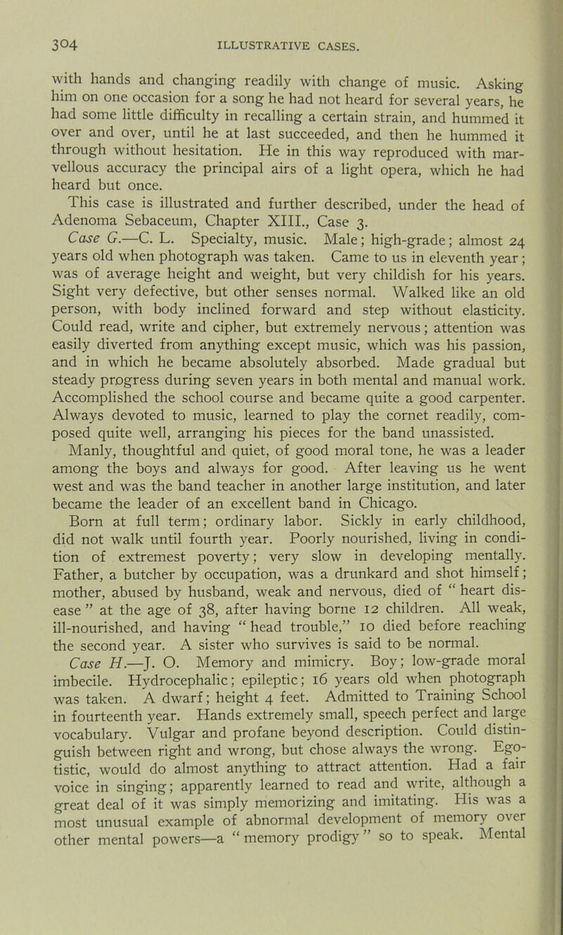 with hands and changing readily with change of music. Asking him on one occasion for a song he had not heard for several years, he had some little difficulty in recalling a certain strain, and hummed it over and over, until he at last succeeded, and then he hummed it through without hesitation. He in this way reproduced with mar- vellous accuracy the principal airs of a light opera, which he had heard but once. This case is illustrated and further described, under the head of Adenoma Sebaceum, Chapter XIII., Case 3. Case G.—C. L. Specialty, music. Male ; high-grade; almost 24 years old when photograph was taken. Came to us in eleventh year; was of average height and weight, but very childish for his years. Sight very defective, but other senses normal. Walked like an old person, with body inclined forward and step without elasticity. Could read, write and cipher, but extremely nervous; attention was easily diverted from anything except music, which was his passion, and in which he became absolutely absorbed. Made gradual but steady progress during seven years in both mental and manual work. Accomplished the school course and became quite a good carpenter. Always devoted to music, learned to play the cornet readily, com- posed quite well, arranging his pieces for the band unassisted. Manly, thoughtful and quiet, of good moral tone, he was a leader among the boys and always for good. After leaving us he went west and was the band teacher in another large institution, and later became the leader of an excellent band in Chicago. Born at full term; ordinary labor. Sickly in early childhood, did not walk until fourth year. Poorly nourished, living in condi- tion of extremest poverty; very slow in developing mentally. Father, a butcher by occupation, was a drunkard and shot himself; mother, abused by husband, weak and nervous, died of “ heart dis- ease ” at the age of 38, after having borne 12 children. All weak, ill-nourished, and having “ head trouble,” 10 died before reaching the second year. A sister who survives is said to be normal. Case H.—J. O. Memory and mimicry. Boy; low-grade moral imbecile. Hydrocephalic; epileptic; 16 years old when photograph was taken. A dwarf; height 4 feet. Admitted to Training School in fourteenth year. Hands extremely small, speech perfect and large vocabulary. Vulgar and profane beyond description. Could distin- guish between right and wrong, but chose always the wrong. Ego- tistic, would do almost anything to attract attention. Had a fair voice in singing; apparently learned to read and write, although a great deal of it was simply memorizing and imitating. His was a most unusual example of abnormal development of memory over other mental powers—a “ memory prodigy ” so to speak. Mental